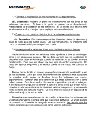 1.- Conozca la localización de los extintores en su departamento. 
(Sr. Supervisor: muestre un plano del departamento con los sitios de los 
extintores marcados. O lleve a la gente en paseo por el departamento 
mostrándoles la localización de los extintores. Si la fábrica usa colores para 
localizarlos –círculos o franjas rojas- explique esto a sus hombres. 
2.- Conozca como usar los distintos tipos de extintores suministrados. 
(Sr. Supervisor: Discuta como operar las diferentes clases de extintores y 
clase de fuego para los cuales sirven. Lea las instrucciones. O programe este 
como un tema especial para una próxima charla. 
3.- Manténganse los extintores libres y sin obstáculos en todo tiempo. 
Sabiendo donde están los extintores debe ayudarse a que se mantengan 
libres y sin obstáculos siempre. No se debe permitir que los olvidadizos lo 
bloqueen o los tapen en forma que cuando se necesitan no se pueden alcanzar 
rápidamente. Para que sea eficaz hay que usar el extintor prontamente. Un 
lapso de algunos segundos y el extintor puede no ser capaz de controlar el 
fuego. 
Bueno, hemos tenido un paseo y una conferencia sobre la localización y uso 
de los extintores. Creo, por tanto, que dentro de una semana o más cualquiera 
de ustedes serán capaz de localizar todos los extintores en nuestro 
departamento. También creo que conocerán que clase extintores son y como 
deben usarse. Creo tampoco los bloquearán ni permitirán que otros lo hagan. 
Y si empieza un fuego, no se pararán a pensar a cerca de lo que deben hacer. 
Ustedes podrán automáticamente ir hasta el extintor más próximo y usarlo en la 
forma correcta sin pensarlo mucho. De esta manera estarán en capacidad de 
salvar su trabajo y, tal vez su vida. 
Deseo hacerles una advertencia. No confíen solamente en los extintores del 
Departamento Contra Incendio para que los proteja del fuego. La única manera 
de prevenir un incendio es apagarlo cuando empieza. No permita que los 
fuegos empiecen pero si suceden sepa como usar los extintores. 
 