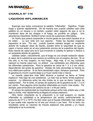CHARLA N° 110 
LIQUIDOS INFLAMABLES 
Supongo que todos conocemos la palabra “inflamable”. Significa: “Coger 
fuego y quemar rápidamente. De tal manera que cuando ustedes vean esta 
palabra en un tanque o un tambor, pueden estar seguros de que si no lo 
mantienen lejos de las chispas o el fuego, se pondrán en peligro. Una 
advertencia importante: NUNCA fumen cerca de sustancias inflamables. 
Un hecho que parece sorprender a mucha gente es que estos líquidos en si 
no arden . Lo que arde son sus vapores. Todos los líquidos evaporan 
expuestos al aire. Por eso cuando quieran ustedes tengan un recipiente 
abierto de cualquier clase de líquido, pueden tener la seguridad de que su 
vapor o humos están en el aire justamente encima de la superficie del líquido. 
Esta mezcla de vapor-aire es lo que enciende si ustedes le aplican u fósforo a 
un recipiente abierto de gasolina. 
Ustedes saben, naturalmente, que el fuego es una simple oxidación rápida: 
el vapor de la substancia que quema se combina con el oxígeno del aire. Si no 
hay aire, si no hay oxígeno, no hay fuego. Algo más, si no hay suficiente 
vaporen la mezcla vapor-aire, no arderá. Las cantidades son diferentes para 
las diferentes substancias. Para la gasolina es cerca de 1 ½ a 2 por ciento, 
dependiendo del grado de gasolina. Debajo de este porcentaje la mezcla es 
muy débil para quemar. Si se tiene demasiado vapor, tampoco quemará. Para 
la gasolina es mucho cuando llega a un 6 por ciento más o menos. 
La mezcla vapor-aire más débil alcanza a quemar se llama el “limite 
explosivo” más bajo de una substancia. La más rica se llama “limite explosivo” 
superior. La diferencia entre los dos limites es lo que se llama “campo de 
explosividad”. Por lo tanto, el campo de explosivo de la gasolina es de 1 ½ a 6 
por ciento. Para algunos otros líquidos inflamables es mucho más amplio. Por 
ejemplo, para el bisulfuro de carbono es de 1 a 44 por ciento. 
El campo de explosividad es importante porque entre más amplio sea y más 
bajo su límite, más rápidamente se llegará al campo explosivo. 
Otro factor importante es la proporción a la cual evapora un líquido 
inflamable su volatilidad a la temperatura del recinto (ordinariamente se 
presume de 21°C a 70°F). Es fácil notar que el líquido inflamable más volátil es 
el que suelta más vapores en el aire por minuto o por hora. Por lo tanto, los 
resultados serán un volumen de mezcla explosiva más grande y un mayor 
estampido si se la enciende. 
 