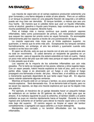 Las mezcla de vapor-aire en el campo explosivo producirán solamente una 
gran fumarada y una llama delgada si están al aire abierto. Pero en un edificio 
o un tanque la presión crece en una pequeña fracción de segundo y el edificio 
puede ser muy bien ser demolido. El tanque también, a menos que sea uno 
muy fuerte. De manera que si ustedes tiene que usar un líquido inflamable, 
como el alcohol, gasolina o líquido para limpieza, bajo condiciones que le den 
mucha posibilidad de evaporar, llévenlo fuera. 
Para el trabajo más o menos continuo que pueda producir vapores 
inflamables, tales como pulverización de pintura, son necesarios extractores 
que saquen los vapores tan pronto como se vayan formando. Es aconsejable 
ordinariamente jalar los vapores a través de una pulverización de agua. 
La mezcla vapor-aire más ricas que el límite explosivo superior, no 
quemarán, a menos que le entre más aire. Exceptuando los tanques cerrados 
herméticamente, sin embargo, el aire les entrará y quemarán cuando esto 
suceda si se les toca con calor. 
El vapor se difunde, esto es que se mezcla con el aire aún cuando este aire 
no esté en movimiento. Si usted derrama un recipiente de gasolina en un 
cuarto cerrado , para el siguiente día estará extendido en todo el cuarto. Habrá 
un poco más cerca del piso que del cielo raso porque el vapor de gasolina es 2 
½ más pesado que el aire. 
Los vapores de la mayoría de los solventes inflamables son aún más 
pesados. Por lo tanto se recogerán en los pozos, sótanos y otros lugares bajos. 
Con un vapor pesado, habrá mezcla explosiva en todo el piso, pero no en las 
partes altas, luego si es alcanzado por un fuego o una chispa el fuego 
propagará una llamarada a través del piso. Ahora bien, si el edificio es volado 
o meramente quemado dependerá de que tanto vapor haya allí. En algunos 
casos volarán solamente algunas ventanas. 
Mientras el líquido esté en un tanque o tambor, es poco probable tener una 
mezcla explosiva. Será demasiado rica. Si se derrama todo el líquido, pero no 
se sacan los vapores, se deja una mezcla explosiva por que se ha dejado más 
aire adentro. 
Por ejemplo, el mecánico de un garaje deseaba hacer un pequeño trabajo 
de soldadura en un tambor de 55 galones de nafta y lo dejó para que se 
aireara. A la mañana siguiente le puso la antorcha, el tambor estalló y el pobre 
soldador se puso en marcha rápidamente hacia el hospital. Durante la noche 
ingresó aire suficiente en el tambor para elevar la mezcla vapor-aire a un limite 
más bajo del superior. El camino seguro es limpiar el vapor del tambor 
completamente, o agregarlo con agua caliente y un buen detergente. 
Manéjenlos con cuidado y no tendrán dificultades con los líquidos 
inflamables. 
 