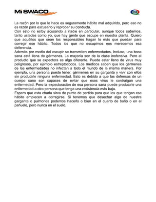 La razón por lo que lo hace es seguramente hábito mal adquirido, pero eso no 
es razón para excusarlo y reprobar su conducta. 
Con esto no estoy acusando a nadie en particular, aunque todos sabemos, 
tanto ustedes como yo, que hay gente que escupe en nuestra planta. Quiero 
que aquéllos que sean los responsables hagan lo más que puedan para 
corregir ese hábito. Todos los que no escupimos nos merecemos esa 
deferencia. 
Además por medio del escupir se transmiten enfermedades. Incluso, una boca 
sana está llena de gérmenes. La mayoría son de la clase inofensiva. Pero el 
producto que se expectora es algo diferente. Puede estar lleno de virus muy 
peligrosos, por ejemplo estreptococos. Los médicos saben que los gérmenes 
de las enfermedades no infectan a todo el mundo de la misma manera. Por 
ejemplo, una persona puede tener, gérmenes en su garganta y vivir con ellos 
sin producirle ninguna enfermedad. Esto es debido a que las defensas de un 
cuerpo sano son capaces de evitar que esos virus le contraigan una 
enfermedad. Pero la expectoración de esa persona sana puede producirle una 
enfermedad a otra persona que tenga una resistencia más baja. 
Espero que esta charla sirva de punto de partida para que los que tengan ese 
hábito empiecen a corregirse. Si tenemos que desechar algo de nuestra 
garganta o pulmones podemos hacerlo o bien en el cuarto de baño o en el 
pañuelo, pero nunca en el suelo. 
 