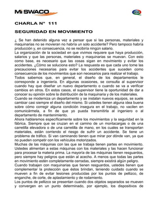 CHARLA N° 111 
SEGURIDAD EN MOVIMIENTO 
¿ Se han detenido alguna vez a pensar que si las personas, materiales y 
maquinarias no se movieran no habría un solo accidente? Pero tampoco habría 
producción y, en consecuencia, no se recibiría ningún salario. 
La organización de la sociedad en que vivimos requiere que haya producción, 
salarios y que las personas, materiales y maquinarias se muevan. Con esto 
como base, es necesario que las cosas sigan en movimiento y evitar los 
accidentes. ¿Cómo se soluciona esto? La respuesta es que cada uno tome las 
precauciones necesarias para evitar los accidentes que suceden como 
consecuencia de los movimientos que son necesarios para realizar el trabajo. 
Todos sabemos que, en general, el diseño de los departamentos le 
corresponde a ingeniería. En algunas ocasiones, se consulta al supervisor 
cuando hay que diseñar un nuevo departamento o cuando se va a verificar 
cambios en otros. En estos casos, el supervisor tiene la oportunidad de dar a 
conocer su opinión sobre la distribución de la maquinaria y de los materiales. 
Cuando se moderniza un departamento y se instalan nuevos equipos, se suele 
cambiar casi siempre el diseño del mismo. Si ustedes tienen alguna idea buena 
sobre cómo corregir alguna condición insegura en el trabajo, no vacilen en 
comunicármela, a fin de que yo pueda transmitirla al ingeniero o al 
departamento de mantenimiento. 
Ahora hablaremos específicamente sobre los movimientos y la seguridad en la 
fábrica. Siempre que se cruzan en el camino de un montacargas o de una 
carretilla elevadora o de una carretilla de mano, en los cuales se transportan 
materiales, están corriendo el riesgo de sufrir un accidente. Se tiene un 
problema de tráfico. Si van caminando tienen que mirar por dónde van, ya que 
no pueden competir con los vehículos motorizados. 
Muchas de las máquinas con las que se trabaja tienen partes en movimiento. 
Ustedes alimentan a estas máquinas con los materiales y las hacen funcionar 
para procesar la materia prima. La mayoría de las máquinas tienen resguardos, 
pero siempre hay peligros que están al acecho. A menos que todas las partes 
en movimiento estén completamente cerradas, siempre existirá algún peligro. 
Cuando trabajen con maquinarias que tienen resguardos, ustedes tienen que 
complementar la protección que éstos brindan, teniendo cuidado cuando se 
mueven a fin de evitar lesiones producidas por los puntos de pellizco, de 
enganche, de corte, de aplastamiento y de rodamiento. 
Los puntos de pellizco se presentan cuando dos objetos separados se mueven 
y convergen en un punto determinado, por ejemplo, los dispositivos de 
 