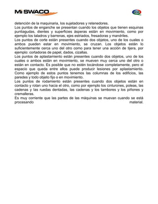 detención de la maquinaria, Ios sujetadores y retenedores. 
Los puntos de enganche se presentan cuando los objetos que tienen esquinas 
puntiagudas, dientes y superficies ásperas están en movimiento, como por 
ejemplo los taladros y barrenas, ejes estriados, fresadoras y mandriles. 
Los puntos de corte están presentes cuando dos objetos, uno de los cuales o 
ambos pueden estar en movimiento, se cruzan. Los objetos están lo 
suficientemente cerca uno del otro como para tener una acción de tijera, por 
ejemplo: cortadoras de papel, dados, cizallas. 
Los puntos de aplastamiento están presentes cuando dos objetos, uno de los 
cuales o ambos están en movimiento, se mueven muy cerca uno del otro o 
están en contacto. Es posible que no estén tocándose completamente, pero el 
espacio que queda entre ellos puede producir lesiones por aplastamiento. 
Como ejemplo de estos puntos tenemos las columnas de los edificios, las 
paredes y todo objeto fijo o en movimiento. 
Los puntos de rodamiento están presentes cuando dos objetos están en 
contacto y rotan uno hacia el otro, como por ejemplo los cinturones, poleas, las 
cadenas y Ias ruedas dentadas, las cadenas y los tambores y los piñones y 
cremalleras. 
Es muy corriente que las partes de las máquinas se muevan cuando se está 
procesando material. 
 