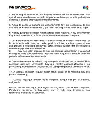 4. No es seguro trabajar en una máquina cuando uno no se siente bien. Hay 
que informar inmediatamente cualquier problema físico que se esté padeciendo 
e incluso si se está preocupado emocionalmente; 
5. Antes de poner la máquina en funcionamiento hay que asegurarse de que 
ésta está en buenas condiciones y que todos los resguardos están en su lugar; 
6. No hay que tratar de hacer ningún arreglo en la máquina, y hay que informar 
lo que está sucediendo, a fin de que la persona competente la repare; 
7. Las herramientas de corte deben ser mantenidas en buenas condiciones. Si 
la herramienta está roma, se pueden producir roturas, lo mismo que si se use 
una presión o velocidad excesivas. Estas roturas pueden dar por resultado 
cortaduras y pinchaduras dolorosas; 
8. Hay que estar seguros de que las paradas, alimentación y velocidad 
están graduadas adecuadamente. Hay que saber lo que va a suceder antes de 
poner la máquina en funcionamiento; 
9. Cuando se termina de trabajar, hay que quitar las virutas con un cepillo. Si es 
necesario usar aire comprimido, hay que prestar especial atención a las 
partículas que pueden salir disparadas. Se debe proteger a los que están cerca; 
10. Al aceitar, engrasar, regular, hacer algún ajuste en la máquina, hay que 
pararla siempre; y, 
11. Cuando haya que alejarse de la máquina, aunque sea por un instante, 
apáguenla. 
Hemos mencionado aquí once reglas de seguridad para operar máquinas. 
Podríamos mencionar muchas otras, pero en este caso tendríamos que 
referimos a máquinas en particular. 
 