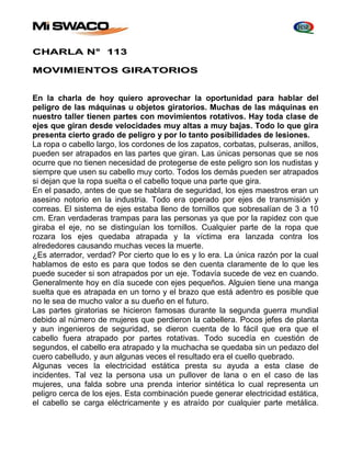 CHARLA N° 113 
MOVIMIENTOS GIRATORIOS 
En la charla de hoy quiero aprovechar la oportunidad para hablar del 
peligro de las máquinas u objetos giratorios. Muchas de las máquinas en 
nuestro taller tienen partes con movimientos rotativos. Hay toda clase de 
ejes que giran desde velocidades muy altas a muy bajas. Todo lo que gira 
presenta cierto grado de peligro y por lo tanto posibilidades de lesiones. 
La ropa o cabello largo, los cordones de los zapatos, corbatas, pulseras, anillos, 
pueden ser atrapados en las partes que giran. Las únicas personas que se nos 
ocurre que no tienen necesidad de protegerse de este peligro son los nudistas y 
siempre que usen su cabello muy corto. Todos los demás pueden ser atrapados 
si dejan que la ropa suelta o el cabello toque una parte que gira. 
En el pasado, antes de que se hablara de seguridad, los ejes maestros eran un 
asesino notorio en la industria. Todo era operado por ejes de transmisión y 
correas. El sistema de ejes estaba lleno de tornillos que sobresalían de 3 a 10 
cm. Eran verdaderas trampas para las personas ya que por la rapidez con que 
giraba el eje, no se distinguían los tornillos. Cualquier parte de la ropa que 
rozara los ejes quedaba atrapada y la víctima era lanzada contra los 
alrededores causando muchas veces la muerte. 
¿Es aterrador, verdad? Por cierto que lo es y lo era. La única razón por la cual 
hablamos de esto es para que todos se den cuenta claramente de lo que les 
puede suceder si son atrapados por un eje. Todavía sucede de vez en cuando. 
Generalmente hoy en día sucede con ejes pequeños. Alguien tiene una manga 
suelta que es atrapada en un torno y el brazo que está adentro es posible que 
no le sea de mucho valor a su dueño en el futuro. 
Las partes giratorias se hicieron famosas durante la segunda guerra mundial 
debido al número de mujeres que perdieron la cabellera. Pocos jefes de planta 
y aun ingenieros de seguridad, se dieron cuenta de lo fácil que era que el 
cabello fuera atrapado por partes rotativas. Todo sucedía en cuestión de 
segundos, el cabello era atrapado y la muchacha se quedaba sin un pedazo del 
cuero cabelludo, y aun algunas veces el resultado era el cuello quebrado. 
Algunas veces la electricidad estática presta su ayuda a esta clase de 
incidentes. Tal vez la persona usa un pullover de lana o en el caso de las 
mujeres, una falda sobre una prenda interior sintética lo cual representa un 
peligro cerca de los ejes. Esta combinación puede generar electricidad estática, 
el cabello se carga eléctricamente y es atraído por cualquier parte metálica. 
 