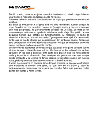 Debido a esto, tanto las mujeres como los hombres con cabello largo deberán 
usar gorras o redecillas en lugares donde haya ejes. 
También deberán evitarse combinaciones de ropa que produzcan electricidad 
estática. 
Es difícil de convencer a la gente que los ejes relucientes pueden atrapar la 
ropa. Pero los récords muestran que así es (los ejes sucios y herrumbrosos son 
aún más peligrosos). Yo personalmente conozco de un caso. Se trata de un 
mecánico que notó que su ayudante estaba secando el eje bien pulido de una 
pequeña bomba que estaba en funcionamiento. El mecánico le llamó la 
atención al hombre, el cual respondió: "¿atraparme este eje? Va demasiado 
lento, casi ni puede atrapar sus desperdicios". Sin embargo ocurrió. Atrapó no 
sólo desperdicios sino dos dedos del ayudante, los que se quebraron antes de 
que el mecánico pudiera detener la bomba. 
Los récords de accidentes demuestran que cualquier eje o parte que gira puede 
atrapar la ropa o el cabello que lo toca. Muchas veces los trabajadores se han 
apoyado en los ejes o cualquier otra parte que gira sin que les haya pasado 
nada y le perdieron el respeto. Pero cualquier día puede suceder que la ropa 
quede atrapada y la víctima no tenga escape. El resultado puede ser huesos 
rotos, piel y ligamentos destrozados y aun un cráneo fracturado. 
Espero que de ahora en adelante todos tengan presente, al acercarse o trabajar 
con máquinas u objetos que giran, lo que hoy se ha dicho y sean lo 
suficientemente precavidos como para no cometer fallos que pueden costar 
partes del cuerpo y hasta la vida. 
 