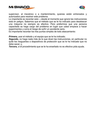 supervisor, al mecánico o a mantenimiento, quienes están entrenados y 
autorizados para resolver este problema. 
Lo importante es recordar esto —desde el momento que ignore las instrucciones 
está en peligro. Sabemos que el método que se le ha indicado para desatascar 
una máquina no siempre es efectivo. Pero preferimos que una persona 
capacitada se haga cargo del problema en lugar que usted empiece a hacer 
experimentos y corra el riesgo de sufrir un accidente serio. 
Es importante recordar los tres puntos simples de todo atascamiento: 
Primero, usar el método y el equipo que se le ha indicado; 
Segundo, no haga nada más de lo que dicen las instrucciones, en particular no 
quite los resguardos o diapositivos de protección que se le ha indicado que no 
debe sacar; y, 
Tercero, si el procedimiento que se le ha enseñado no es efectivo pida ayuda. 
 