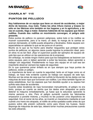 CHARLA N° 115 
PUNTOS DE PELLIZCO 
Hoy hablaremos de un equipo que tiene un récord de accidentes, o mejor 
dicho de lesiones, muy malo. Todos los años tritura manos y brazos no 
sólo en las fábricas sino también en los hogares y en la agricultura, y de 
vez en cuando, llega a matar. Estamos hablando de los equipos que tienen 
rodillos. Cuando dos rodillos en movimiento convergen, el peligro está 
presente. 
Estos puntos de pellizco no parecen peligrosos, sobre todo si los rodillos se 
mueven suavemente, pero si la mano, un dedo, la manga de la camisa se 
acercan demasiado, el rodillo puede atraparlos y llevárselos. Estos equipos son 
especialistas en aplastar lo que se les pone en el camino. 
Mucho es lo que se ha hecho para diseñar resguardos que protejan estos 
puntos de pellizcos; en algunos casos puede lograrse la protección ideal, pero 
en otros no es tan fácil. (Aquí el supervisor puede dar ejemplos de equipos de 
este tipo que se utilicen en las operaciones de la empresa). 
Sin embargo, no existe ningún motivo para que los trabajadores se lesionen con 
estos equipos, pero sí deben aprender a evitar las lesiones, deben aprender a 
trabajar con seguridad. Posiblemente no haya otro equipo en el cual sea tan 
importante observar siempre las reglas de seguridad. 
En lo que queremos poner énfasis es en que siempre que haya puntos de 
pellizcos, existe un peligro. 
La importancia de tener en cuenta la seguridad, tanto en el hogar como en el 
trabajo, se hace más evidente cuando se trabaja con equipos de este tipo. 
Muchas son las amas de casa que han sufrido la trituración de los dedos con las 
máquinas de lavar ropa que funcionan con rodillos. Los niños también figuran en 
estas estadísticas. Aun los esposos que han decidido ayudar a su esposa han 
sufrido esta clase de accidentes. 
Cuando estas lavadoras de ropa funcionaban manualmente, el peligro no era 
tanto, porque en cuanto se sentía que los dedos eran atrapados se podía 
detener la máquina inmediatamente, ya fuese que la estuviese operando la 
misma persona u otra. Pero el peligro aumentó cuando los fabricantes 
empezaron a ponerle motores, y muchos no les pusieron unos dispositivos de 
seguridad. Con el correr de los años, se inventó un mecanismo mediante el cual 
cuando una mano era atrapada, el rodillo de arriba quedaba suelto antes de que 
pusiera sobre ella presión suficiente como para triturar los huesos. Quien 
disponga de máquinas de este tipo, deberá tomar muchas precauciones cuando 
las está utilizando. 
 
