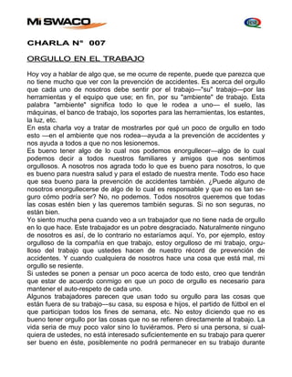 CHARLA N° 007 
ORGULLO EN EL TRABAJO 
Hoy voy a hablar de algo que, se me ocurre de repente, puede que parezca que 
no tiene mucho que ver con la prevención de accidentes. Es acerca del orgullo 
que cada uno de nosotros debe sentir por el trabajo—"su" trabajo—por las 
herramientas y el equipo que use; en fin, por su "ambiente" de trabajo. Esta 
palabra "ambiente" significa todo lo que le rodea a uno— el suelo, las 
máquinas, el banco de trabajo, los soportes para las herramientas, los estantes, 
la luz, etc. 
En esta charla voy a tratar de mostrarles por qué un poco de orgullo en todo 
esto —en el ambiente que nos rodea—ayuda a la prevención de accidentes y 
nos ayuda a todos a que no nos lesionemos. 
Es bueno tener algo de lo cual nos podemos enorgullecer—algo de lo cual 
podemos decir a todos nuestros familiares y amigos que nos sentimos 
orgullosos. A nosotros nos agrada todo lo que es bueno para nosotros, lo que 
es bueno para nuestra salud y para el estado de nuestra mente. Todo eso hace 
que sea bueno para la prevención de accidentes también. ¿Puede alguno de 
nosotros enorgullecerse de algo de lo cual es responsable y que no es tan se-guro 
cómo podría ser? No, no podemos. Todos nosotros queremos que todas 
las cosas estén bien y las queremos también seguras. Si no son seguras, no 
están bien. 
Yo siento mucha pena cuando veo a un trabajador que no tiene nada de orgullo 
en lo que hace. Este trabajador es un pobre desgraciado. Naturalmente ninguno 
de nosotros es así, de lo contrario no estaríamos aquí. Yo, por ejemplo, estoy 
orgulloso de la compañía en que trabajo, estoy orgulloso de mi trabajo, orgu-lloso 
del trabajo que ustedes hacen de nuestro récord de prevención de 
accidentes. Y cuando cualquiera de nosotros hace una cosa que está mal, mi 
orgullo se resiente. 
Si ustedes se ponen a pensar un poco acerca de todo esto, creo que tendrán 
que estar de acuerdo conmigo en que un poco de orgullo es necesario para 
mantener el auto-respeto de cada uno. 
Algunos trabajadores parecen que usan todo su orgullo para las cosas que 
están fuera de su trabajo—su casa, su esposa e hijos, el partido de fútbol en el 
que participan todos los fines de semana, etc. No estoy diciendo que no es 
bueno tener orgullo por las cosas que no se refieren directamente al trabajo. La 
vida seria de muy poco valor sino lo tuviéramos. Pero si una persona, si cual-quiera 
de ustedes, no está interesado suficientemente en su trabajo para querer 
ser bueno en éste, posiblemente no podrá permanecer en su trabajo durante 
 