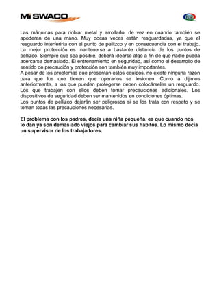 Las máquinas para doblar metal y arrollarlo, de vez en cuando también se 
apoderan de una mano. Muy pocas veces están resguardadas, ya que el 
resguardo interferiría con el punto de pellizco y en consecuencia con el trabajo. 
La mejor protección es mantenerse a bastante distancia de los puntos de 
pellizco. Siempre que sea posible, deberá idearse algo a fin de que nadie pueda 
acercarse demasiado. El entrenamiento en seguridad, así como el desarrollo de 
sentido de precaución y protección son también muy importantes. 
A pesar de los problemas que presentan estos equipos, no existe ninguna razón 
para que los que tienen que operarlos se lesionen. Como a dijimos 
anteriormente, a los que pueden protegerse deben colocárseles un resguardo. 
Los que trabajen con ellos deben tomar precauciones adicionales. Los 
dispositivos de seguridad deben ser mantenidos en condiciones óptimas. 
Los puntos de pellizco dejarán ser peligrosos si se los trata con respeto y se 
toman todas las precauciones necesarias. 
El problema con los padres, decía una niña pequeña, es que cuando nos 
lo dan ya son demasiado viejos para cambiar sus hábitos. Lo mismo decía 
un supervisor de los trabajadores. 
 