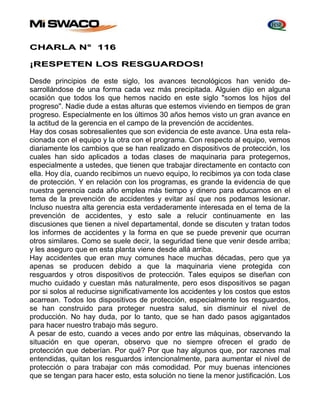 CHARLA N° 116 
¡RESPETEN LOS RESGUARDOS! 
Desde principios de este siglo, Ios avances tecnológicos han venido de-sarrollándose 
de una forma cada vez más precipitada. Alguien dijo en alguna 
ocasión que todos los que hemos nacido en este siglo "somos los hijos del 
progreso''. Nadie dude a estas alturas que estemos viviendo en tiempos de gran 
progreso. Especialmente en los últimos 30 años hemos visto un gran avance en 
la actitud de la gerencia en el campo de la prevención de accidentes. 
Hay dos cosas sobresalientes que son evidencia de este avance. Una esta rela-cionada 
con el equipo y la otra con el programa. Con respecto al equipo, vemos 
diariamente los cambios que se han realizado en dispositivos de protección, Ios 
cuales han sido aplicados a todas clases de maquinaria para protegernos, 
especialmente a ustedes, que tienen que trabajar directamente en contacto con 
ella. Hoy día, cuando recibimos un nuevo equipo, lo recibimos ya con toda clase 
de protección. Y en relación con los programas, es grande la evidencia de que 
nuestra gerencia cada año emplea más tiempo y dinero para educarnos en el 
tema de la prevención de accidentes y evitar así que nos podamos lesionar. 
Incluso nuestra alta gerencia esta verdaderamente interesada en el tema de la 
prevención de accidentes, y esto sale a relucir continuamente en las 
discusiones que tienen a nivel departamental, donde se discuten y tratan todos 
los informes de accidentes y la forma en que se puede prevenir que ocurran 
otros similares. Como se suele decir, Ia seguridad tiene que venir desde arriba; 
y les aseguro que en esta planta viene desde allá arriba. 
Hay accidentes que eran muy comunes hace muchas décadas, pero que ya 
apenas se producen debido a que la maquinaria viene protegida con 
resguardos y otros dispositivos de protección. Tales equipos se diseñan con 
mucho cuidado y cuestan más naturalmente, pero esos dispositivos se pagan 
por si solos al reducirse significativamente los accidentes y los costos que estos 
acarrean. Todos los dispositivos de protección, especialmente los resguardos, 
se han construido para proteger nuestra salud, sin disminuir el nivel de 
producción. No hay duda, por lo tanto, que se han dado pasos agigantados 
para hacer nuestro trabajo más seguro. 
A pesar de esto, cuando a veces ando por entre las máquinas, observando la 
situación en que operan, observo que no siempre ofrecen el grado de 
protección que deberían. Por qué? Por que hay algunos que, por razones mal 
entendidas, quitan los resguardos intencionalmente, para aumentar el nivel de 
protección o para trabajar con más comodidad. Por muy buenas intenciones 
que se tengan para hacer esto, esta solución no tiene la menor justificación. Los 
 
