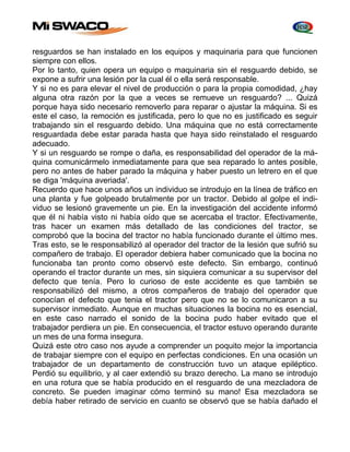 resguardos se han instalado en los equipos y maquinaria para que funcionen 
siempre con ellos. 
Por lo tanto, quien opera un equipo o maquinaria sin el resguardo debido, se 
expone a sufrir una lesión por la cual él o ella será responsable. 
Y si no es para elevar el nivel de producción o para la propia comodidad, ¿hay 
alguna otra razón por la que a veces se remueve un resguardo? ... Quizá 
porque haya sido necesario removerlo para reparar o ajustar la máquina. Si es 
este el caso, Ia remoción es justificada, pero lo que no es justificado es seguir 
trabajando sin el resguardo debido. Una máquina que no está correctamente 
resguardada debe estar parada hasta que haya sido reinstalado el resguardo 
adecuado. 
Y si un resguardo se rompe o daña, es responsabilidad del operador de la má-quina 
comunicármelo inmediatamente para que sea reparado lo antes posible, 
pero no antes de haber parado la máquina y haber puesto un letrero en el que 
se diga 'máquina averiada'. 
Recuerdo que hace unos años un individuo se introdujo en la línea de tráfico en 
una planta y fue golpeado brutalmente por un tractor. Debido al golpe el indi-viduo 
se lesionó gravemente un pie. En la investigación del accidente informó 
que él ni había visto ni había oído que se acercaba el tractor. Efectivamente, 
tras hacer un examen más detallado de las condiciones del tractor, se 
comprobó que la bocina del tractor no había funcionado durante el último mes. 
Tras esto, se le responsabilizó al operador del tractor de la lesión que sufrió su 
compañero de trabajo. El operador debiera haber comunicado que la bocina no 
funcionaba tan pronto como observó este defecto. Sin embargo, continuó 
operando el tractor durante un mes, sin siquiera comunicar a su supervisor del 
defecto que tenía. Pero lo curioso de este accidente es que también se 
responsabilizó del mismo, a otros compañeros de trabajo del operador que 
conocían el defecto que tenia el tractor pero que no se lo comunicaron a su 
supervisor inmediato. Aunque en muchas situaciones la bocina no es esencial, 
en este caso narrado el sonido de la bocina pudo haber evitado que el 
trabajador perdiera un pie. En consecuencia, el tractor estuvo operando durante 
un mes de una forma insegura. 
Quizá este otro caso nos ayude a comprender un poquito mejor la importancia 
de trabajar siempre con el equipo en perfectas condiciones. En una ocasión un 
trabajador de un departamento de construcción tuvo un ataque epiléptico. 
Perdió su equilibrio, y al caer extendió su brazo derecho. La mano se introdujo 
en una rotura que se había producido en el resguardo de una mezcladora de 
concreto. Se pueden imaginar cómo terminó su mano! Esa mezcladora se 
debía haber retirado de servicio en cuanto se observó que se había dañado el 
 