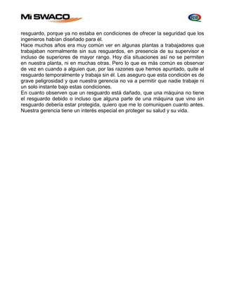 resguardo, porque ya no estaba en condiciones de ofrecer la seguridad que los 
ingenieros habían diseñado para él. 
Hace muchos años era muy común ver en algunas plantas a trabajadores que 
trabajaban normalmente sin sus resguardos, en presencia de su supervisor e 
incluso de superiores de mayor rango. Hoy día situaciones así no se permiten 
en nuestra planta, ni en muchas otras. Pero lo que es más común es observar 
de vez en cuando a alguien que, por las razones que hemos apuntado, quite el 
resguardo temporalmente y trabaja sin él. Les aseguro que esta condición es de 
grave peligrosidad y que nuestra gerencia no va a permitir que nadie trabaje ni 
un solo instante bajo estas condiciones. 
En cuanto observen que un resguardo está dañado, que una máquina no tiene 
el resguardo debido o incluso que alguna parte de una máquina que vino sin 
resguardo debería estar protegida, quiero que me lo comuniquen cuanto antes. 
Nuestra gerencia tiene un interés especial en proteger su salud y su vida. 
 