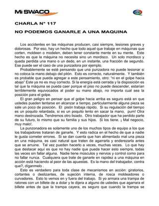 CHARLA N° 117 
NO PODEMOS GANARLE A UNA MAQUINA 
Los accidentes en las máquinas producen, casi siempre, lesiones graves y 
dolorosas. Por eso, hay un hecho que todo aquel que trabaje en máquinas que 
corten, moldeen o modelen, deben tener constante mente en su mente. Este 
hecho es que la máquina no necesita sino un mordisco. Un solo mordisco y 
queda perdida una mano o un dedo, en un instante, una fracción de segundo. 
Ese puede ser el caso de una punzadora por ejemplo. 
Probablemente se esté pensando que una punzadora no puede lesionar si 
no coloca la mano debajo del pitón. Esto es correcto, naturalmente. Y también 
es probable que pueda agregar a este pensamiento, otro: “ni en el golpe hacia 
abajo” Este ya no es muy correcto. Si la energía está cerrada y la disposición es 
tal que la máquina se pueda caer porque el piso no puede descender, estarían 
terriblemente equivocados al poder su mano abajo, no importa cual sea la 
posición para el golpe. 
El gran peligro en pensar que el golpe hacia arriba es seguro está en que 
ustedes pueden tentarse en alcanzar a tiempo, particularmente alguna pieza se 
sale un poco de posición. El pisón trabaja rápido. Si su regulación del tiempo 
es un poquito retardada, si es un poquito lento en sacar la mano, pum! Otra 
mano destrozada. Tendremos otro lisiado. Otro trabajador que ha perdido parte 
de su futuro, lo mismo que su familia y sus hijos. Si los tiene. ¡ Mal negocio, 
muy malo!. 
La punzonadora es solamente uno de los muchos tipos de equipo a los que 
los trabajadores trataran de ganarle. Y esto radica en el hecho de que a nadie 
le gusta cometer errores. Si se dan cuenta que han alimentado mal una pieza 
en una máquina, es casi natural que traten de agarrarla y enderezarla antes 
que se arruine. Tal vez pueden hacerlo a veces, muchas veces. Lo que hay 
que destacar aquí es que no hay nadie que pueda hacer esto siempre, todas 
las veces sin fallar alguna. Nadie tiene músculos y nervios y control como para 
no fallar nunca. Cualquiera que trate de ganarle en rapidez a una máquina en 
acción está haciendo al peor de las apuestas. Es la mano del trabajador, contra 
que?, díganmelo . 
Esto es verdadero para toda clase de mecanismos en acción: giratorios, 
cortantes o deslizantes, de sujeción interna, de rosca moldeadores o 
curvadores. Esto lo vemos en y fuera del trabajo. Si yo armara una trampa de 
ratones con un billete de a dolar y le dijera a alguno de ustedes que agarrara el 
billete antes de que la trampa cayera, es seguro que cuando la trampa se 
 