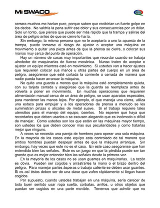 cerrara muchos me harían pure, porque saben que recibirían un fuerte golpe en 
los dedos. No valdría la pena sufrir ese dolor y sus consecuencias por un dólar. 
Solo un tonto, que piensa que puede ser más rápido que la trampa y salirse del 
área de peligro antes de que se cierre lo haría. 
Sin embargo, la misma persona que no le aceptaría a uno la apuesta de la 
trampa, puede tomarse el riesgo de ajustar o aceptar una máquina en 
movimiento o quitar una pieza antes de que la prensa se cierre, o colocar sus 
manos muy cerca del punto de operación. 
Hay un número de cosas muy importantes que recordar cuando se trabaja 
alrededor de maquinarias de fuerza mecánica. Nunca traten de aceptar o 
ajustar un equipo mientras esté en movimiento. Si ustedes van a hacer ajustes 
que requieren colocar sus manos u otras partes del cuerpo en un área de 
peligro, asegúrense que esté cortada la corriente o cerrada de manera que 
nadie pueda hacer arrancar la máquina. 
No quite una guarda a menos que la máquina esté completamente quieta, 
con su tarjeta cerrada y asegúrese que la guarda se reemplaza antes de 
volverla a poner en movimiento. En muchas operaciones que requieren 
alimentación manual cerca de un área de peligro, se usan aparatos especiales, 
para mantener las manos lejos. Por ejemplo, el que maneja una cierra, utiliza 
una estaca para empujar y a los operadores de prensa a menudo se les 
suministran pinzas o alicates de metal suave. Si el trabajo requiere tales 
utensilios para el manejo del equipo, úsenlos. No esperen que haya que 
recordarles que deben usarlos o se excusen alegando que es incómodo o difícil 
de manejar. Como ustedes son los que están en las máquinas mayor tiempo, 
son ustedes los que deben conocer mas sus peculiaridades y como tratarlas 
mejor que ninguno. 
A veces se necesita una pareja de hombres para operar una sola máquina. 
En la mayoría de los casos este equipo esta controlado de tal manera que 
ambos hombres puedan despejar antes de que la máquina arranque. Sin 
embargo, hay veces que este no es el caso. En este caso asegúrense que han 
entendido bien las señales. Este es un juego en que la pérdida puede ser tan 
grande que es mejor entender bien las señales desde la primera vez. 
En la mayoría de los casos no se usan guantes en maquinarias. La razón 
es obvia. Pueden ser cogidos y arrastrarles la mano o el brazo dentro del 
peligro. Para manejar partes ásperas o trabajo caliente se deben usar guantes. 
Si es así éstos deben ser de una clase que zafen rápidamente si llegan hacer 
cogidos. 
Por supuesto, cuando ustedes trabajan en una máquina, sería carecer de 
todo buen sentido usar ropa suelta, corbatas, anillos, u otros objetos que 
puedan ser cogidos en una parte movible. Tenemos que admitir que no 
 