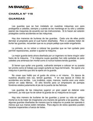 CHARLA N° 118 
GUARDAS 
Las guardas que se han instalado en nuestras máquinas son para 
protegerlos a ustedes, siempre y cuando se las mantenga en su sitio y ustedes 
operen las maquinas de acuerdo con las instrucciones. Si lo hacen así estarán 
protegidos contra accidentas en las máquinas. 
Hay dos maneras de burlarse de las guardas. Cada una de ellas podrá 
derrotar al propósito para el cual fueron diseñados. Pero si ustedes tratan de 
burlar las guardas, recuerden que es su propio pellejo que están engañando. 
La primera, es no volver a colocar las guardas que se han quitado para 
permitir reparaciones, aceitar o ajustar la máquina. 
La mejor guarda tanto ahora diseñada por un ingeniero no tiene ningún valor 
fuera de la máquina. Y la máquina cuyas guardas han sido quitadas es para 
ustedes una amenaza tan mortal como si nunca hubiera tenido guardas. 
Si tienen que quitar una guarda, vuélvanla siempre a colocar en su puesto 
tan pronto como el trabajo que exigió quitarla se haya terminado. No opere una 
máquina ni permita que otro la opere sin la guarda. 
No crean que hablo por el gusto de oírme a mí mismo. En época de 
nuestros abuelos rara vez, tenían guardas. Y en esa época el índice de 
accidentes era terrible. Los inválidos, cojos, mancos, tuertos eran una visión 
común en cada fábrica. El sitio favorito para un empresario de pompas 
fúnebres estaba justamente al pie de la puerta de las fabricas. 
Las guardas de las máquinas jugaron un gran papel en detener esta 
carnicera, ¡la vida que ha de salvar la guarda de su máquina es la suya! 
Hay otra manera de burlarse de las guardas y poner su vida en peligro 
mortal es la de tratar de imaginarse una manera de ganarle a las guardas. Hay 
algunas guardas diseñadas de manera que la máquina no puede ser operada a 
menos que sus manos estén retiradas. Para alguno de estos aparatos pueden 
hacerse inoperantes a fuerza de tretas. 
 