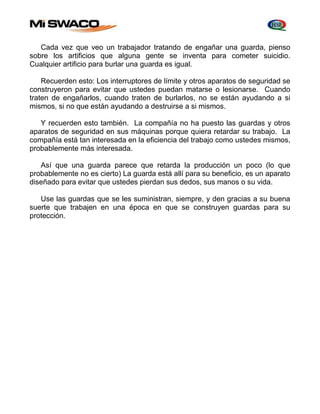 Cada vez que veo un trabajador tratando de engañar una guarda, pienso 
sobre los artificios que alguna gente se inventa para cometer suicidio. 
Cualquier artificio para burlar una guarda es igual. 
Recuerden esto: Los interruptores de límite y otros aparatos de seguridad se 
construyeron para evitar que ustedes puedan matarse o lesionarse. Cuando 
traten de engañarlos, cuando traten de burlarlos, no se están ayudando a si 
mismos, si no que están ayudando a destruirse a si mismos. 
Y recuerden esto también. La compañía no ha puesto las guardas y otros 
aparatos de seguridad en sus máquinas porque quiera retardar su trabajo. La 
compañía está tan interesada en la eficiencia del trabajo como ustedes mismos, 
probablemente más interesada. 
Así que una guarda parece que retarda la producción un poco (lo que 
probablemente no es cierto) La guarda está allí para su beneficio, es un aparato 
diseñado para evitar que ustedes pierdan sus dedos, sus manos o su vida. 
Use las guardas que se les suministran, siempre, y den gracias a su buena 
suerte que trabajen en una época en que se construyen guardas para su 
protección. 
 