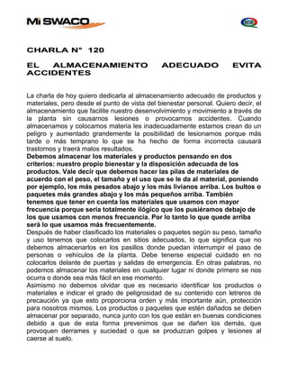 CHARLA N° 120 
EL ALMACENAMIENTO ADECUADO EVITA 
ACCIDENTES 
La charla de hoy quiero dedicarla al almacenamiento adecuado de productos y 
materiales, pero desde el punto de vista del bienestar personal. Quiero decir, el 
almacenamiento que facilite nuestro desenvolvimiento y movimiento a través de 
la planta sin causarnos lesiones o provocarnos accidentes. Cuando 
almacenamos y colocamos materia les inadecuadamente estamos crean do un 
peligro y aumentado grandemente la posibilidad de lesionarnos porque más 
tarde o más temprano lo que se ha hecho de forma incorrecta causará 
trastornos y traerá malos resultados. 
Debemos almacenar los materiales y productos pensando en dos 
criterios: nuestro propio bienestar y la disposición adecuada de los 
productos. Vale decir que debemos hacer las pilas de materiales de 
acuerdo con el peso, el tamaño y el uso que se le da al material, poniendo 
por ejemplo, los más pesados abajo y los más livianos arriba. Los bultos o 
paquetes más grandes abajo y los más pequeños arriba. También 
tenemos que tener en cuenta los materiales que usamos con mayor 
frecuencia porque sería totalmente ilógico que los pusiéramos debajo de 
los que usamos con menos frecuencia. Por lo tanto lo que quede arriba 
será lo que usamos más frecuentemente. 
Después de haber clasificado los materiales o paquetes según su peso, tamaño 
y uso tenemos que colocarlos en sitios adecuados, lo que significa que no 
debemos almacenarlos en los pasillos donde puedan interrumpir el paso de 
personas o vehículos de la planta. Debe tenerse especial cuidado en no 
colocarlos delante de puertas y salidas de emergencia. En otras palabras, no 
podemos almacenar los materiales en cualquier lugar ni donde primero se nos 
ocurra o donde sea más fácil en ese momento. 
Asimismo no debemos olvidar que es necesario identificar los productos o 
materiales e indicar el grado de peligrosidad de su contenido con letreros de 
precaución ya que esto proporciona orden y más importante aún, protección 
para nosotros mismos. Los productos o paquetes que estén dañados se deben 
almacenar por separado, nunca junto con los que están en buenas condiciones 
debido a que de esta forma prevenimos que se dañen los demás, que 
provoquen derrames y suciedad o que se produzcan golpes y lesiones al 
caerse al suelo. 
 