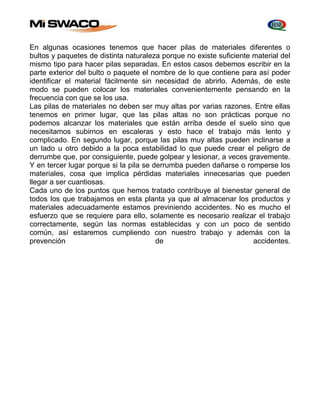 En algunas ocasiones tenemos que hacer pilas de materiales diferentes o 
bultos y paquetes de distinta naturaleza porque no existe suficiente material del 
mismo tipo para hacer pilas separadas. En estos casos debemos escribir en la 
parte exterior del bulto o paquete el nombre de lo que contiene para así poder 
identificar el material fácilmente sin necesidad de abrirlo. Además, de este 
modo se pueden colocar los materiales convenientemente pensando en la 
frecuencia con que se los usa. 
Las pilas de materiales no deben ser muy altas por varias razones. Entre ellas 
tenemos en primer lugar, que las pilas altas no son prácticas porque no 
podemos alcanzar los materiales que están arriba desde el suelo sino que 
necesitamos subirnos en escaleras y esto hace el trabajo más lento y 
complicado. En segundo lugar, porque las pilas muy altas pueden inclinarse a 
un lado u otro debido a la poca estabilidad lo que puede crear el peligro de 
derrumbe que, por consiguiente, puede golpear y lesionar, a veces gravemente. 
Y en tercer lugar porque si la pila se derrumba pueden dañarse o romperse los 
materiales, cosa que implica pérdidas materiales innecesarias que pueden 
llegar a ser cuantiosas. 
Cada uno de los puntos que hemos tratado contribuye al bienestar general de 
todos los que trabajamos en esta planta ya que al almacenar los productos y 
materiales adecuadamente estamos previniendo accidentes. No es mucho el 
esfuerzo que se requiere para ello, solamente es necesario realizar el trabajo 
correctamente, según las normas establecidas y con un poco de sentido 
común, así estaremos cumpliendo con nuestro trabajo y además con la 
prevención de accidentes. 
 