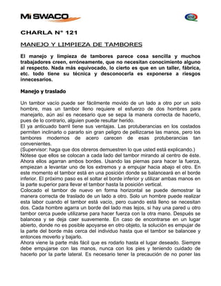 CHARLA N° 121 
MANEJO Y LIMPIEZA DE TAMBORES 
El manejo y limpieza de tambores parece cosa sencilla y muchos 
trabajadores creen, erróneamente, que no necesitan conocimiento alguno 
al respecto. Nada más equivocado, lo cierto es que en un taller, fábrica, 
etc. todo tiene su técnica y desconocerla es exponerse a riesgos 
innecesarios. 
Manejo y traslado 
Un tambor vacío puede ser fácilmente movido de un lado a otro por un solo 
hombre, mas un tambor lleno requiere el esfuerzo de dos hombres para 
manejarlo, aún así es necesario que se sepa la manera correcta de hacerlo, 
pues de lo contrario, alguien puede resultar herido. 
El ya anticuado barril tiene sus ventajas. Las protuberancias en los costados 
permiten inclinarlo o pararlo sin gran peligro de pellizcarse las manos, pero los 
tambores modernos de acero carecen de esas protuberancias tan 
convenientes. 
(Supervisor: haga que dos obreros demuestren lo que usted está explicando.) 
Nótese que ellos se colocan a cada lado del tambor mirando al centro de éste. 
Ahora ellos agarran ambos bordes. Usando las piernas para hacer la fuerza, 
empiezan a levantar uno de los extremos y a empujar hacia abajo el otro. En 
este momento el tambor está en una posición donde se balanceará en el borde 
inferior. El próximo paso es el soltar el borde inferior y utilizar ambas manos en 
la parte superior para llevar el tambor hasta la posición vertical. 
Colocado el tambor de nuevo en forma horizontal se puede demostrar la 
manera correcta de traslado de un lado a otro. Solo un hombre puede realizar 
esta labor cuando el tambor está vacío, pero cuando está lleno se necesitan 
dos. Cada hombre agarra un borde del lado mas lejos, si hay una pared u otro 
tambor cerca puede utilizarse para hacer fuerza con la otra mano. Después se 
balancea y se deja caer suavemente. En caso de encontrarse en un lugar 
abierto, donde no es posible apoyarse en otro objeto, la solución es empujar de 
la parte del borde más cerca del individuo hasta que el tambor se balancee y 
entonces moverlo y bajarlo. 
Ahora viene la parte más fácil que es rodarlo hasta el lugar deseado. Siempre 
debe empujarse con las manos, nunca con los pies y teniendo cuidado de 
hacerlo por la parte lateral. Es necesario tener la precaución de no poner las 
 