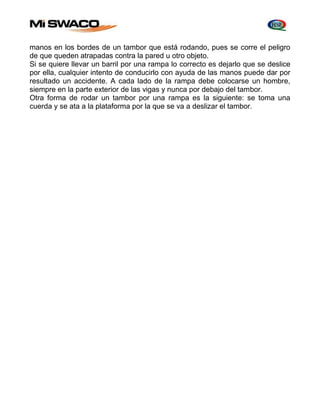 manos en los bordes de un tambor que está rodando, pues se corre el peligro 
de que queden atrapadas contra la pared u otro objeto. 
Si se quiere llevar un barril por una rampa lo correcto es dejarlo que se deslice 
por ella, cualquier intento de conducirlo con ayuda de las manos puede dar por 
resultado un accidente. A cada lado de la rampa debe colocarse un hombre, 
siempre en la parte exterior de las vigas y nunca por debajo del tambor. 
Otra forma de rodar un tambor por una rampa es la siguiente: se toma una 
cuerda y se ata a la plataforma por la que se va a deslizar el tambor. 
 