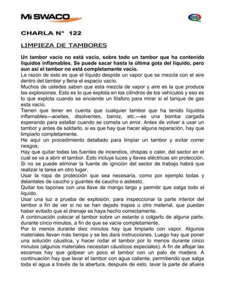 CHARLA N° 122 
LIMPIEZA DE TAMBORES 
Un tambor vacío no está vacío, sobre todo un tambor que ha contenido 
líquidos inflamables. Se puede sacar hasta la última gota del líquido, pero 
aun así el tambor no está completamente vacío. 
La razón de esto es que el líquido despide un vapor que se mezcla con el aire 
dentro del tambor y llena el espacio vacío. 
Muchos de ustedes saben que esta mezcla de vapor y aire es la que produce 
las explosiones. Esto es lo que explota en los cilindros de los vehículos y eso es 
lo que explota cuando se enciende un fósforo para mirar si el tanque de gas 
esta vacío. 
Tienen que tener en cuenta que cualquier tambor que ha tenido líquidos 
inflamables—aceites, disolventes, barniz, etc.—es una bomba cargada 
esperando para estallar cuando se cometa un error. Antes de volver a usar un 
tambor y antes de soldarlo, si es que hay que hacer alguna reparación, hay que 
limpiarlo completamente. 
He aquí un procedimiento detallado para limpiar un tambor y evitar correr 
riesgos: 
Hay que quitar todas las fuentes de incendios, chispas o calor, del sector en el 
cual se va a abrir el tambor. Esto incluye luces y llaves eléctricas sin protección. 
Si no se puede eliminar la fuente de ignición del sector de trabajo habrá que 
realizar la tarea en otro lugar. 
Usar la ropa de protección que sea necesaria, como por ejemplo botas y 
delantales de caucho y guantes de caucho o asbesto. 
Quitar los tapones con una llave de mango largo y permitir que salga todo el 
liquido. 
Usar una luz a prueba de explosión, para inspeccionar la parte interior del 
tambor a fin de ver si no se han dejado trapos u otro material, que puedan 
haber evitado que el drenaje se haya hecho correctamente. 
A continuación colocar el tambor sobre un estante o colgarlo de alguna parte, 
durante cinco minutos, a fin de que se vacíe completamente. 
Por lo menos durante diez minutos hay que limpiarlo con vapor. Algunos 
materiales llevan más tiempo y se les dará instrucciones. Luego hay que poner 
una solución cáustica, y hacer rodar el tambor por lo menos durante cinco 
minutos (algunos materiales necesitan cáusticos especiales). A fin de aflojar las 
escamas hay que golpear un poco el tambor con un palo de madera. A 
continuación hay que lavar el tambor con agua caliente, permitiendo que salga 
toda el agua a través de la abertura, después de esto, lavar la parte de afuera 
 