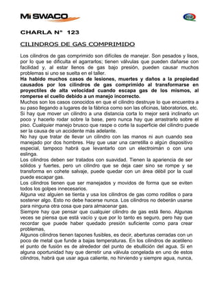 CHARLA N° 123 
CILINDROS DE GAS COMPRIMIDO 
Los cilindros de gas comprimido son difíciles de manejar. Son pesados y lisos, 
por lo que se dificulta el agarrarlos; tienen válvulas que pueden dañarse con 
facilidad y, al estar llenos de gas bajo presión, pueden causar muchos 
problemas si uno se suelta en el taller. 
Ha habido muchos casos de lesiones, muertes y daños a la propiedad 
causados por los cilindros de gas comprimido al transformarse en 
proyectiles de alta velocidad cuando escapa gas de los mismos, al 
romperse el cuello debido a un manejo incorrecto. 
Muchos son los casos conocidos en que el cilindro destruye lo que encuentra a 
su paso llegando a lugares de la fábrica como son las oficinas, laboratorios, etc. 
Si hay que mover un cilindro a una distancia corta lo mejor será inclinarlo un 
poco y hacerlo rodar sobre la base, pero nunca hay que arrastrarlo sobre el 
piso. Cualquier manejo brusco que raspe o corte la superficie del cilindro puede 
ser la causa de un accidente más adelante. 
No hay que tratar de llevar un cilindro con las manos ni aun cuando sea 
manejado por dos hombres. Hay que usar una carretilla o algún dispositivo 
especial, tampoco habrá que Ievantarlo con un electroimán o con una 
eslinga. 
Los cilindros deben ser tratados con suavidad. Tienen la apariencia de ser 
sólidos y fuertes, pero un cilindro que se deja caer sino se rompe y se 
transforma en cohete salvaje, puede quedar con un área débil por la cual 
puede escapar gas. 
Los cilindros tienen que ser manejados y movidos de forma que se eviten 
todos los golpes innecesarios. 
Alguna vez alguien se tienta y usa los cilindros de gas como rodillos o para 
sostener algo. Esto no debe hacerse nunca. Los cilindros no deberán usarse 
para ninguna otra cosa que para almacenar gas. 
Siempre hay que pensar que cualquier cilindro de gas está lleno. Algunas 
veces se piensa que está vacío y que por lo tanto es seguro, pero hay que 
recordar que puede haber quedado presión suficiente como para crear 
problemas, 
Algunos cilindros tienen tapones fusibles, es decir, aberturas cerradas con un 
poco de metal que funde a bajas temperaturas. En los cilindros de acetileno 
el punto de fusión es de alrededor del punto de ebullición del agua. Si en 
alguna oportunidad hay que derretir una válvula congelada en uno de estos 
cilindros, habrá que usar agua caliente, no hirviendo y siempre agua, nunca, 
 