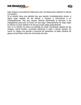 bajo ninguna circunstancia habrá que usar una llama para calentar la válvula 
o el cilindro. 
Si el cilindro tiene una pérdida hay que sacarlo inmediatamente afuera, a 
algún lugar alejado de las llamas o chispas e informarme a mí 
inmediatamente. Hay que colocar Ietreros llamándole la atención a los 
trabajadores para que no fumen en ese lugar. Generalmente es mejor dejar 
la válvula un poco abierta a fin de que el gas salga gradualmente. 
Aun si un cilindro no tiene una pérdida es mejor mantenerlo alejado de las 
chispas, metal fundido, corrientes eléctricas o calor o llamas fuertes. Es 
correr un riesgo muy grande y provocar los desastres, el dejar cilindros de 
gases comprimidos cerca de una fuente de calor. 
 