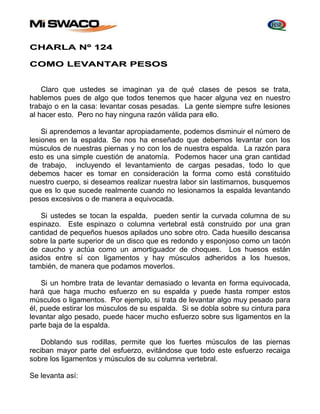CHARLA Nº 124 
COMO LEVANTAR PESOS 
Claro que ustedes se imaginan ya de qué clases de pesos se trata, 
hablemos pues de algo que todos tenemos que hacer alguna vez en nuestro 
trabajo o en la casa: levantar cosas pesadas. La gente siempre sufre lesiones 
al hacer esto. Pero no hay ninguna razón válida para ello. 
Si aprendemos a levantar apropiadamente, podemos disminuir el número de 
lesiones en la espalda. Se nos ha enseñado que debemos levantar con los 
músculos de nuestras piernas y no con los de nuestra espalda. La razón para 
esto es una simple cuestión de anatomía. Podemos hacer una gran cantidad 
de trabajo, incluyendo el levantamiento de cargas pesadas, todo lo que 
debemos hacer es tomar en consideración la forma como está constituido 
nuestro cuerpo, si deseamos realizar nuestra labor sin lastimarnos, busquemos 
que es lo que sucede realmente cuando no lesionamos la espalda levantando 
pesos excesivos o de manera a equivocada. 
Si ustedes se tocan la espalda, pueden sentir la curvada columna de su 
espinazo. Este espinazo o columna vertebral está construido por una gran 
cantidad de pequeños huesos apilados uno sobre otro. Cada huesillo descansa 
sobre la parte superior de un disco que es redondo y esponjoso como un tacón 
de caucho y actúa como un amortiguador de choques. Los huesos están 
asidos entre sí con ligamentos y hay músculos adheridos a los huesos, 
también, de manera que podamos moverlos. 
Si un hombre trata de levantar demasiado o levanta en forma equivocada, 
hará que haga mucho esfuerzo en su espalda y puede hasta romper estos 
músculos o ligamentos. Por ejemplo, si trata de levantar algo muy pesado para 
él, puede estirar los músculos de su espalda. Si se dobla sobre su cintura para 
levantar algo pesado, puede hacer mucho esfuerzo sobre sus ligamentos en la 
parte baja de la espalda. 
Doblando sus rodillas, permite que los fuertes músculos de las piernas 
reciban mayor parte del esfuerzo, evitándose que todo este esfuerzo recaiga 
sobre los ligamentos y músculos de su columna vertebral. 
Se levanta así: 
 