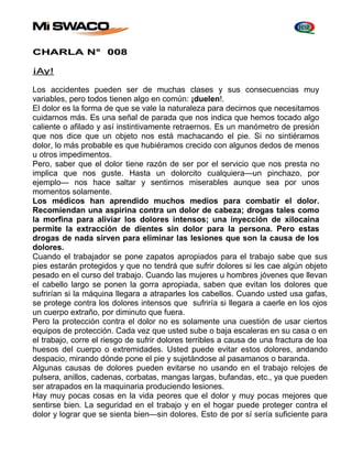 CHARLA N° 008 
¡Ay! 
Los accidentes pueden ser de muchas clases y sus consecuencias muy 
variables, pero todos tienen algo en común: ¡duelen!. 
El dolor es la forma de que se vale la naturaleza para decirnos que necesitamos 
cuidarnos más. Es una señal de parada que nos indica que hemos tocado algo 
caliente o afilado y así instintivamente retraernos. Es un manómetro de presión 
que nos dice que un objeto nos está machacando el pie. Si no sintiéramos 
dolor, lo más probable es que hubiéramos crecido con algunos dedos de menos 
u otros impedimentos. 
Pero, saber que el dolor tiene razón de ser por el servicio que nos presta no 
implica que nos guste. Hasta un dolorcito cualquiera—un pinchazo, por 
ejemplo— nos hace saltar y sentirnos miserables aunque sea por unos 
momentos solamente. 
Los médicos han aprendido muchos medios para combatir el dolor. 
Recomiendan una aspirina contra un dolor de cabeza; drogas tales como 
la morfina para aliviar los dolores intensos; una inyección de xilocaina 
permite la extracción de dientes sin dolor para la persona. Pero estas 
drogas de nada sirven para eliminar las lesiones que son la causa de los 
dolores. 
Cuando el trabajador se pone zapatos apropiados para el trabajo sabe que sus 
pies estarán protegidos y que no tendrá que sufrir dolores si les cae algún objeto 
pesado en el curso del trabajo. Cuando las mujeres u hombres jóvenes que llevan 
el cabello largo se ponen la gorra apropiada, saben que evitan los dolores que 
sufrirían si la máquina llegara a atraparles los cabellos. Cuando usted usa gafas, 
se protege contra los dolores intensos que sufriría si llegara a caerle en los ojos 
un cuerpo extraño, por diminuto que fuera. 
Pero la protección contra el dolor no es solamente una cuestión de usar ciertos 
equipos de protección. Cada vez que usted sube o baja escaleras en su casa o en 
el trabajo, corre el riesgo de sufrir dolores terribles a causa de una fractura de loa 
huesos del cuerpo o extremidades. Usted puede evitar estos dolores, andando 
despacio, mirando dónde pone el pie y sujetándose al pasamanos o baranda. 
Algunas causas de dolores pueden evitarse no usando en el trabajo relojes de 
pulsera, anillos, cadenas, corbatas, mangas largas, bufandas, etc., ya que pueden 
ser atrapados en la maquinaria produciendo lesiones. 
Hay muy pocas cosas en la vida peores que el dolor y muy pocas mejores que 
sentirse bien. La seguridad en el trabajo y en el hogar puede proteger contra el 
dolor y lograr que se sienta bien—sin dolores. Esto de por sí sería suficiente para 
 