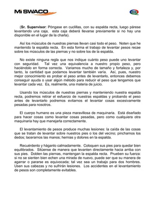 (Sr. Supervisor: Póngase en cuclillas, con su espalda recta, luego párese 
levantando una caja, esta caja deberá llevarse previamente si no hay una 
disponible en el lugar de la charla). 
Así los músculos de nuestras piernas llevan casi todo el peso. Noten que he 
mantenido la espalda recta. En esta forma el trabajo de levantar pesos recae 
sobre los músculos de las piernas y no sobre los de la espalda. 
No existe ninguna regla que nos indique cuánto peso puede uno levantar 
con seguridad. Tal vez una equivalencia a nuestro propio peso, pero 
haciéndolo en forma correcta. Variamos mucho de tamaño y fortaleza y, por 
tanto, la cantidad que podamos levantar también varía. Así, pues, nuestro 
mejor conocimiento es probar el peso antes de levantarlo, entonces debemos 
conseguir ayuda o usar algún método para reducir el peso que tengamos que 
levantar cada vez. Es, realmente, una materia de juicio. 
Usando los músculos de nuestras piernas y manteniendo nuestra espalda 
recta, podremos retirar el esfuerzo de nuestras espaldas y probando el peso 
antes de levantarlo podremos evitarnos el levantar cosas excesivamente 
pesadas para nosotros. 
El cuerpo humano es una pieza maravillosa de maquinaria. Está diseñado 
para hacer cosas como levantar cosas pesadas, pero como cualquiera otra 
maquinaria hay que manejarla correctamente. 
El levantamiento de pesos produce muchas lesiones: la caída de las cosas 
que se tratan de levantar sobre nuestros pies o los del vecino; pincharnos los 
dedos; lacerarnos las manos; hernias y dolores en la espalda. 
Recuérdenlo y háganlo calmadamente. Coloquen sus pies para quedar bien 
equilibrados. Sitúense de manera que levanten directamente hacia arriba con 
sus pies. Doblen las piernas, mantengan la espalda recta. Prueben su fuerza: 
si no se sienten bien echen una mirada de nuevo, puede ser que su manera de 
agarrar o pararse es equivocada; tal vez sea un trabajo para dos hombres. 
Usen sus cabezas y no sufrirán lesiones. Los accidentes en el levantamiento 
de pesos son completamente evitables. 
 