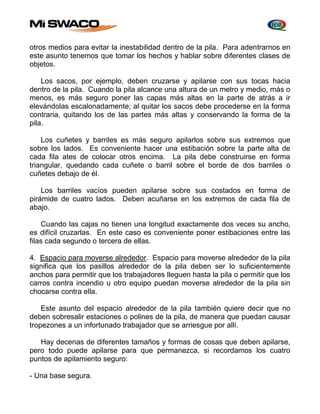 otros medios para evitar la inestabilidad dentro de la pila. Para adentrarnos en 
este asunto tenemos que tomar los hechos y hablar sobre diferentes clases de 
objetos. 
Los sacos, por ejemplo, deben cruzarse y apilarse con sus tocas hacia 
dentro de la pila. Cuando la pila alcance una altura de un metro y medio, más o 
menos, es más seguro poner las capas más altas en la parte de atrás a ir 
elevándolas escalonadamente; al quitar los sacos debe procederse en la forma 
contraria, quitando los de las partes más altas y conservando la forma de la 
pila. 
Los cuñetes y barriles es más seguro apilarlos sobre sus extremos que 
sobre los lados. Es conveniente hacer una estibación sobre la parte alta de 
cada fila ates de colocar otros encima. La pila debe construirse en forma 
triangular, quedando cada cuñete o barril sobre el borde de dos barriles o 
cuñetes debajo de él. 
Los barriles vacíos pueden apilarse sobre sus costados en forma de 
pirámide de cuatro lados. Deben acuñarse en los extremos de cada fila de 
abajo. 
Cuando las cajas no tienen una longitud exactamente dos veces su ancho, 
es difícil cruzarlas. En este caso es conveniente poner estibaciones entre las 
filas cada segundo o tercera de ellas. 
4. Espacio para moverse alrededor. Espacio para moverse alrededor de la pila 
significa que los pasillos alrededor de la pila deben ser lo suficientemente 
anchos para permitir que los trabajadores lleguen hasta la pila o permitir que los 
carros contra incendio u otro equipo puedan moverse alrededor de la pila sin 
chocarse contra ella. 
Este asunto del espacio alrededor de la pila también quiere decir que no 
deben sobresalir estaciones o polines de la pila, de manera que puedan causar 
tropezones a un infortunado trabajador que se arriesgue por allí. 
Hay decenas de diferentes tamaños y formas de cosas que deben apilarse, 
pero todo puede apilarse para que permanezca, si recordamos los cuatro 
puntos de apilamiento seguro: 
- Una base segura. 
 