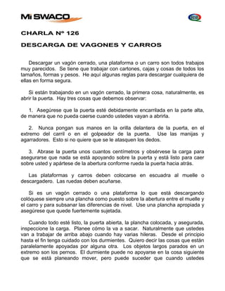 CHARLA Nº 126 
DESCARGA DE VAGONES Y CARROS 
Descargar un vagón cerrado, una plataforma o un carro son todos trabajos 
muy parecidos. Se tiene que trabajar con cartones, cajas y cosas de todos los 
tamaños, formas y pesos. He aquí algunas reglas para descargar cualquiera de 
ellas en forma segura. 
Si están trabajando en un vagón cerrado, la primera cosa, naturalmente, es 
abrir la puerta. Hay tres cosas que debemos observar: 
1. Asegúrese que la puerta esté debidamente encarrilada en la parte alta, 
de manera que no pueda caerse cuando ustedes vayan a abrirla. 
2. Nunca pongan sus manos en la orilla delantera de la puerta, en el 
extremo del carril o en el golpeador de la puerta. Use las manijas y 
agarradores. Esto si no quiere que se le atasquen los dedos. 
3. Abrase la puerta unos cuantos centímetros y obsérvese la carga para 
asegurarse que nada se está apoyando sobre la puerta y está listo para caer 
sobre usted y apártese de la abertura conforme rueda la puerta hacia atrás. 
Las plataformas y carros deben colocarse en escuadra al muelle o 
descargadero. Las ruedas deben acuñarse. 
Si es un vagón cerrado o una plataforma lo que está descargando 
colóquese siempre una plancha como puesto sobre la abertura entre el muelle y 
el carro y para subsanar las diferencias de nivel. Use una plancha apropiada y 
asegúrese que quede fuertemente sujetada. 
Cuando todo esté listo, la puerta abierta, la plancha colocada, y asegurada, 
inspeccione la carga. Planee cómo la va a sacar. Naturalmente que ustedes 
van a trabajar de arriba abajo cuando hay varias hileras. Desde el principio 
hasta el fin tenga cuidado con los durmientes. Quiero decir las cosas que están 
paralelamente apoyadas por alguna otra. Los objetos largos parados en un 
extremo son los pernos. El durmiente puede no apoyarse en la cosa siguiente 
que se está planeando mover, pero puede suceder que cuando ustedes 
 