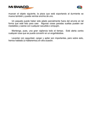 muevan el objeto siguiente, la pieza que está soportando al durmiente se 
mueva también y pueda venirse encima de uno. 
Un paquete puede haber sido jalado parcialmente fuera del arrume en tal 
forma que esté listo para caer. Algunas cosas paradas sueltas pueden ser 
inestables y caerse con cualquier sacudida o empujón. 
Mantenga, pues, una gran vigilancia todo el tiempo. Esté alerta contra 
cualquier cosa que se pueda convertir en un engañabobos. 
Levantar con seguridad, cargar y apilar son importantes, pero sobre esto, 
hemos hablado (o hablaremos) en otra ocasión. 
 