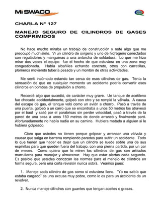 CHARLA N° 127 
MANEJO SEGURO DE CILINDROS DE GASES 
COMPRIMIDOS 
No hace mucho miraba un trabajo de construcción y noté algo que me 
preocupó muchísimo. Vi un cilindro de oxígeno y uno de hidrógeno conectados 
con reguladores y mangueras a una antorcha de soldadura. Lo que me hizo 
mirar dos veces el equipo fue el hecho de que estuviera en una zona muy 
congestionada. Había albañiles echando concreto, otros con carretillas, 
plomeros moviendo tubería pesada y un montón de otras actividades. 
Me sentí incómodo estando tan cerca de esos cilindros de gas. Tenía la 
sensación de que en cualquier momento un accidente podría convertir esos 
cilindros en bombas de propulsión a chorro. 
Recordé algo que sucedió, de carácter muy grave. Un tanque de acetileno 
fue chocado accidentalmente, golpeó con otro y se rompió la válvula. A causa 
del escape de gas, el tanque voló como un avión a chorro. Pasó a través de 
una puerta, golpeó a un carro que se encontraba a unos 50 metros los atravesó 
por el baúl y salió por el parabrisas sin perder velocidad, pasó a través de la 
pared de una casa a unos 150 metros de donde arrancó y finalmente paró. 
Afortunadamente no había nadie en su camino. Hubiera matado a alguien si le 
hubiera golpeado. 
Claro que ustedes no tienen porque golpear y arrancar una válvula y 
causar que salga en barrena rompiendo paredes para sufrir un accidente. Todo 
lo que tienen que hacer es dejar que un cilindro se ruede sobre una de sus 
espinillas para que queden fuera del trabajo, con una pierna partida, por un par 
de meses. Como quiera que lo miren los cilindros de gas son artículos 
marrulleros para manejar y almacenar. Hay que estar alertas cada segundo. 
Es posible que ustedes conozcan las normas para el manejo de cilindros en 
forma segura, pero una corta revisión nunca sobra. Veamos pues: 
1. Maneje cada cilindro de gas como si estuviera lleno. “Yo no sabía que 
estaba cargado” es una excusa muy pobre, como lo es para un accidente de un 
revolver. 
2. Nunca maneje cilindros con guantes que tengan aceites o grasas. 
 