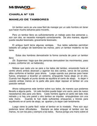 CHARLA Nº 128 
MANEJO DE TAMBORES 
Un tambor vacío es una cosa fácil de manejar por un solo hombre sin tener 
que hacer mucho esfuerzo para moverlo. 
Pero un tambor lleno es suficientemente un trabajo para dos personas y, 
aún con dos, se necesita manejarlo correctamente. De otra manera, alguien 
puede resultar lesionado, gravemente lesionado. 
El antiguo barril tenía algunas ventajas. Sus lados salientes permitían 
ladearlo sin peligro de lastimarse las manos, pero un tambor moderno no las 
tiene. 
Estos dos hombres demostrarán la forma correcta de parar un tambor 
lleno 
(Sr. Supervisor: haga que dos personas demuestren los movimientos, paso 
a paso, conforme Ud. va hablando). 
Nótese que cada uno se para a los lados del tambor, encarando hacia el 
centro ahora ambos alcanzan y agarran los dos cantos, cerca de los puntos 
altos conforme el tambor yace ahora. Luego usando sus piernas para hacer 
fuerza, empiezan a levantar un extremo, empujando hacia abajo en el otro. 
Cuando han llegado al punto donde se equilibra el canto de abajo, lo dejan ir 
usando ambas manos en la parte alta para dejar reposar el tambor en una 
posición vertical. 
Ahora coloquemos este tambor sobre sus lados, de manera que podamos 
llevarlo a alguna parte. Un solo hombre puede bajar uno vacío, pero de nuevo 
necesitamos dos para uno lleno. Cada hombre agarra el canto del lado más 
retirado y si hay una pared u otro tambor se impulsa empujándose con una 
sola mano. Cuando le han dado suficientes empujones y tirones para 
equilibrarlo en el canto de abajo, se apartan y lo dejan caer lentamente. 
Luego viene la parte fácil: rodar el tambor en lo nivelado. Pero aún aquí 
podemos tener dificultades. Siempre se debe empujar el tambor con las 
manos, no con los pies y siempre a los lados. Nunca ponga una mano sobre el 
 