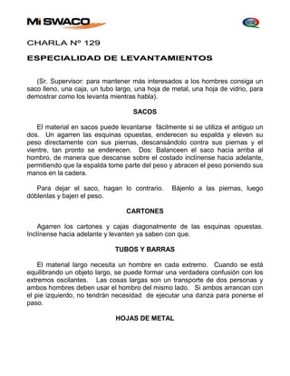 CHARLA Nº 129 
ESPECIALIDAD DE LEVANTAMIENTOS 
(Sr. Supervisor: para mantener más interesados a los hombres consiga un 
saco lleno, una caja, un tubo largo, una hoja de metal, una hoja de vidrio, para 
demostrar como los levanta mientras habla). 
SACOS 
El material en sacos puede levantarse fácilmente si se utiliza el antiguo un 
dos. Un agarren las esquinas opuestas, enderecen su espalda y eleven su 
peso directamente con sus piernas, descansándolo contra sus piernas y el 
vientre, tan pronto se enderecen. Dos: Balanceen el saco hacia arriba al 
hombro, de manera que descanse sobre el costado inclínense hacia adelante, 
permitiendo que la espalda tome parte del peso y abracen el peso poniendo sus 
manos en la cadera. 
Para dejar el saco, hagan lo contrario. Bájenlo a las piernas, luego 
dóblenlas y bajen el peso. 
CARTONES 
Agarren los cartones y cajas diagonalmente de las esquinas opuestas. 
Inclínense hacia adelante y levanten ya saben con que. 
TUBOS Y BARRAS 
El material largo necesita un hombre en cada extremo. Cuando se está 
equilibrando un objeto largo, se puede formar una verdadera confusión con los 
extremos oscilantes. Las cosas largas son un transporte de dos personas y 
ambos hombres deben usar el hombro del mismo lado. Si ambos arrancan con 
el pie izquierdo, no tendrán necesidad de ejecutar una danza para ponerse el 
paso. 
HOJAS DE METAL 
 