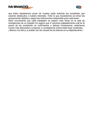 que todos deseáramos poner de nuestra parte evitando los accidentes que 
crearían obstáculos a nuestro bienestar. Todo lo que necesitamos es tomar las 
precauciones debidas y seguir las instrucciones estipuladas para cada tarea. 
Sería conveniente que cada trabajador se pasara unas horas en la sala de 
emergencias de un hospital. Es seguro que si viéramos palpablemente cuál es el 
precio de los accidentes en sufrimientos y dolores innecesarios, estaríamos 
mucho más dispuestos a cooperar y a protegernos contra todas esas vicisitudes. 
¡ Manos a la obra y a acabar con las causas de los dolores en su departamento ! 
 