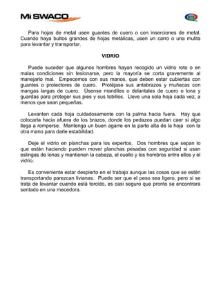Para hojas de metal usen guantes de cuero o con inserciones de metal. 
Cuando haya bultos grandes de hojas metálicas, usen un carro o una mulita 
para levantar y transportar. 
VIDRIO 
Puede suceder que algunos hombres hayan recogido un vidrio roto o en 
malas condiciones sin lesionarse, pero la mayoría se corta gravemente al 
manejarlo mal. Empecemos con sus manos, que deben estar cubiertas con 
guantes o protectores de cuero. Protéjase sus antebrazos y muñecas con 
mangas largas de cuero. Úsense mandiles o delantales de cuero o lona y 
guardas para proteger sus pies y sus tobillos. Lleve una sola hoja cada vez, a 
menos que sean pequeñas. 
Levanten cada hoja cuidadosamente con la palma hacia fuera. Hay que 
colocarla hacia afuera de los brazos, donde los pedazos puedan caer si algo 
llega a romperse. Mantenga un buen agarre en la parte alta de la hoja con la 
otra mano para darle estabilidad. 
Deje el vidrio en planchas para los expertos. Dos hombres que sepan lo 
que están haciendo pueden mover planchas pesadas con seguridad si usan 
eslingas de lonas y mantienen la cabeza, el cuello y los hombros entre ellos y el 
vidrio. 
Es conveniente estar despierto en el trabajo aunque las cosas que se estén 
transportando parezcan livianas. Puede ser que el peso sea ligero, pero si se 
trata de levantar cuando está torcido, es casi seguro que pronto se encontrara 
sentado en una mecedora. 
 