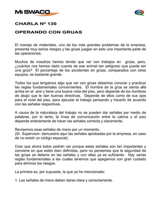 CHARLA Nº 130 
OPERANDO CON GRUAS 
El manejo de materiales, uno de los más grandes problemas de la empresa, 
presenta muy serios riesgos y las grúas juegan en esto una importante parte de 
las operaciones. 
Muchos de nosotros hemos tenido que ver con trabajos en grúas, pero, 
¿cuántos nos hemos dado cuenta de ese animal tan peligroso que puede ser 
una grúa? El porcentaje de los accidentes en grúas, comparados con otros 
equipos, es bastante grande. 
Todos los que tengamos algo que ver con grúas debemos conocer y practicar 
las reglas fundamentales concernientes. El hombre de la grúa se sienta allá 
arriba en el aire y tiene una buena vista del piso, pero depende de los hombres 
de abajo que le dan buenas directivas. Depende de ellos como de sus ojos 
para el nivel del piso, para ejecutar el trabajo pensando y hacerlo de acuerdo 
con las señales respectivas. 
A causa de la naturaleza del trabajo no se pueden dar señales por medio de 
palabras, por lo tanto, la línea de comunicación entre la cabina y el piso 
depende enteramente de hacer las señales correcta y claramente. 
Revisemos esas señales de mano por un momento. 
(Sr. Supervisor: demuestre aquí las señales aprobadas por la empresa, en caso 
de no existir un código especial). 
Creo que ahora todos podrán ver porque estas señales son tan importantes y 
conviene en que estén bien definidas, pero no pensemos que la seguridad de 
las grúas se detiene en las señales y con ellas ya es suficiente. Hay varias 
reglas fundamentales a las cuales tenemos que apegarnos con gran cuidado 
para eliminar los riesgos. 
La primera es, por supuesto, la que ya he mencionado: 
1. Las señales de mano deben darse clara y correctamente. 
 
