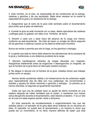 2. Este hombre, en el piso, es responsable de las condiciones de la eslinga, 
cadenas y ganchos y de uso apropiado. Debe tener siempre en la mente la 
capacidad de la grúa y la resistencia de la eslinga. 
3. Asegúrense que el carro de la grúa esté centrado sobre el levantamiento 
para evitar que el peso se balancee. 
4. Cuando la grúa se esté moviendo sin un paso, deben ejecutarse las cadenas 
y eslingas para no golpear con ellas a los hombres de tierra. 
5. Advertir a cada uno y estar fuera del alcance de la carga uno mismo, 
conforme se está levantando. No trate de hacer un arreglo de último segundo 
de los ganchos o cadenas cuando ya ha dado la señal para moverlos. 
Nunca se monte o permita que otro lo haga, en los ganchos o eslingas. 
6. La gente que está en tierra debe observar las advertencias de la campana de 
la grúa y mantenerse a una distancia prudente de la carga. 
7. Siempre manténganse retirados de cargas elevadas con magneto. 
Asegúrense doblemente antes de enganchar o desenganchar un magneto, de 
que el hombre de la grúa tiene el interruptor (switch) cerrado. 
8. No alegue ni discuta con el hombre de la grúa. Ustedes tienen que trabajar 
juntos como un equipo. 
Hemos tenido accidentes debido a la inobservancia de las anteriores reglas 
pero especialmente dos de ellas son muy peligrosas: las concernientes a 
señales y ajustes de último momento a ganchos y eslingas. La primera ya la 
hemos discutido, la segunda es igualmente importante. 
Cada vez que uno de ustedes hace un ajuste de último momento en una 
cadena después de haber señalado que la suban, o mantienen sus manos 
cerca del gancho durante el levantamiento, está retando al destino. Y es un reto 
en el cual uno debe esperar perder, tarde o temprano. 
En toda operación de encadenamiento o enganchamiento hay que dar 
señales claras y el operador de la grúa debe tener órdenes de no moverse sin 
ellas. El operador no puede leer el pensamiento y no importa lo obvio que 
pueda ser un movimiento, él no tiene manera definida de saber qué está 
 
