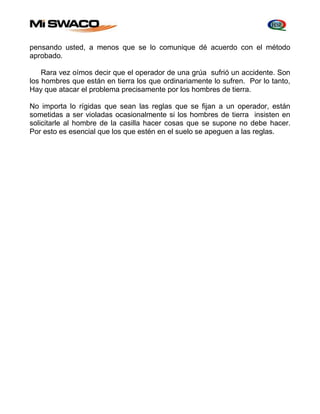 pensando usted, a menos que se lo comunique dé acuerdo con el método 
aprobado. 
Rara vez oímos decir que el operador de una grúa sufrió un accidente. Son 
los hombres que están en tierra los que ordinariamente lo sufren. Por lo tanto, 
Hay que atacar el problema precisamente por los hombres de tierra. 
No importa lo rígidas que sean las reglas que se fijan a un operador, están 
sometidas a ser violadas ocasionalmente si los hombres de tierra insisten en 
solicitarle al hombre de la casilla hacer cosas que se supone no debe hacer. 
Por esto es esencial que los que estén en el suelo se apeguen a las reglas. 
 