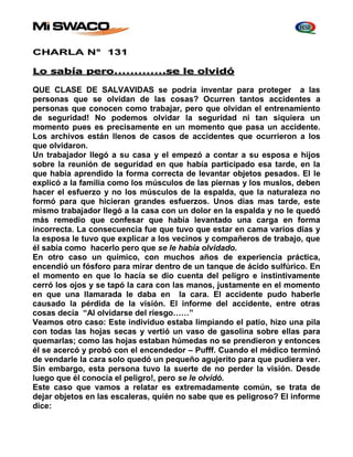 CHARLA N° 131 
Lo sabía pero…………………….se le olvidó 
QUE CLASE DE SALVAVIDAS se podría inventar para proteger a las 
personas que se olvidan de las cosas? Ocurren tantos accidentes a 
personas que conocen como trabajar, pero que olvidan el entrenamiento 
de seguridad! No podemos olvidar la seguridad ni tan siquiera un 
momento pues es precisamente en un momento que pasa un accidente. 
Los archivos están llenos de casos de accidentes que ocurrieron a los 
que olvidaron. 
Un trabajador llegó a su casa y el empezó a contar a su esposa e hijos 
sobre la reunión de seguridad en que había participado esa tarde, en la 
que había aprendido la forma correcta de levantar objetos pesados. El le 
explicó a la familia como los músculos de las piernas y los muslos, deben 
hacer el esfuerzo y no los músculos de la espalda, que la naturaleza no 
formó para que hicieran grandes esfuerzos. Unos días mas tarde, este 
mismo trabajador llegó a la casa con un dolor en la espalda y no le quedó 
más remedio que confesar que había levantado una carga en forma 
incorrecta. La consecuencia fue que tuvo que estar en cama varios días y 
la esposa le tuvo que explicar a los vecinos y compañeros de trabajo, que 
él sabía como hacerlo pero que se le había olvidado. 
En otro caso un químico, con muchos años de experiencia práctica, 
encendió un fósforo para mirar dentro de un tanque de ácido sulfúrico. En 
el momento en que lo hacía se dio cuenta del peligro e instintivamente 
cerró los ojos y se tapó la cara con las manos, justamente en el momento 
en que una llamarada le daba en la cara. El accidente pudo haberle 
causado la pérdida de la visión. El informe del accidente, entre otras 
cosas decía “Al olvidarse del riesgo……” 
Veamos otro caso: Este individuo estaba limpiando el patio, hizo una pila 
con todas las hojas secas y vertió un vaso de gasolina sobre ellas para 
quemarlas; como las hojas estaban húmedas no se prendieron y entonces 
él se acercó y probó con el encendedor – Pufff. Cuando el médico terminó 
de vendarle la cara solo quedó un pequeño agujerito para que pudiera ver. 
Sin embargo, esta persona tuvo la suerte de no perder la visión. Desde 
luego que él conocía el peligro!, pero se le olvidó. 
Este caso que vamos a relatar es extremadamente común, se trata de 
dejar objetos en las escaleras, quién no sabe que es peligroso? El informe 
dice: 
 