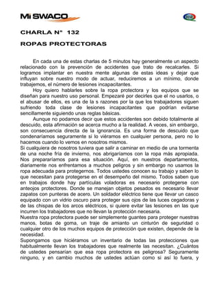 CHARLA N° 132 
ROPAS PROTECTORAS 
En cada una de estas charlas de 5 minutos hay generalmente un aspecto 
relacionado con la prevención de accidentes que trato de recalcarles. Si 
logramos implantar en nuestra mente algunas de estas ideas y dejar que 
influyan sobre nuestro modo de actuar, reduciremos a un mínimo, donde 
trabajemos, el número de lesiones incapacitantes. 
Hoy quiero hablarles sobre la ropa protectora y los equipos que se 
diseñan para nuestro uso personal. Empezaré por decirles que el no usarlos, o 
el abusar de ellos, es una de la s razones por la que los trabajadores siguen 
sufriendo toda clase de lesiones incapacitantes que podrían evitarse 
sencillamente siguiendo unas reglas básicas. 
Aunque no podamos decir que estos accidentes son debido totalmente al 
descuido, esta afirmación se acerca mucho a la realidad. A veces, sin embargo, 
son consecuencia directa de la ignorancia. Es una forma de descuido que 
condenaríamos seguramente si lo viéramos en cualquier persona, pero no lo 
hacemos cuando lo vemos en nosotros mismos. 
Si cualquiera de nosotros tuviera que salir a caminar en medio de una tormenta 
de una noche fría de invierno, nos abrigaríamos con la ropa más apropiada. 
Nos prepararíamos para esa situación. Aquí, en nuestros departamentos, 
diariamente nos enfrentamos a muchos peligros y sin embargo no usamos la 
ropa adecuada para protegernos. Todos ustedes conocen su trabajo y saben lo 
que necesitan para protegerse en el desempeño del mismo. Todos saben que 
en trabajos donde hay partículas voladoras es necesario protegerse con 
anteojos protectores. Donde se manejan objetos pesados es necesario llevar 
zapatos con punteras de acero. Un soldador eléctrico tiene que llevar un casco 
equipado con un vidrio oscuro para proteger sus ojos de las luces cegadoras y 
de las chispas de los arcos eléctricos, si quiere evitar las lesiones en las que 
incurren los trabajadores que no llevan la protección necesaria. 
Nuestra ropa protectora puede ser simplemente guantes para proteger nuestras 
manos, botas de goma, un traje de amianto un cinturón de seguridad o 
cualquier otro de los muchos equipos de protección que existen, depende de la 
necesidad. 
Supongamos que hiciéramos un inventario de todas las protecciones que 
habitualmente llevan los trabajadores que realmente las necesitan. ¿Cuántos 
de ustedes pensarían que esa ropa protectora es peligrosa? Seguramente 
ninguno, y en cambio muchos de ustedes actúan como si así lo fuera, y 
 