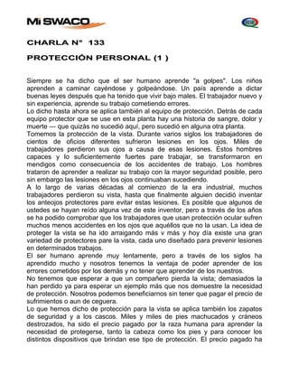 CHARLA N° 133 
PROTECCIÓN PERSONAL (1 ) 
Siempre se ha dicho que el ser humano aprende "a golpes". Los niños 
aprenden a caminar cayéndose y golpeándose. Un país aprende a dictar 
buenas leyes después que ha tenido que vivir bajo males. El trabajador nuevo y 
sin experiencia, aprende su trabajo cometiendo errores. 
Lo dicho hasta ahora se aplica también al equipo de protección. Detrás de cada 
equipo protector que se use en esta planta hay una historia de sangre, dolor y 
muerte — que quizás no sucedió aquí, pero sucedió en alguna otra planta. 
Tomemos la protección de la vista. Durante varios siglos los trabajadores de 
cientos de oficios diferentes sufrieron lesiones en los ojos. Miles de 
trabajadores perdieron sus ojos a causa de esas lesiones. Estos hombres 
capaces y lo suficientemente fuertes pare trabajar, se transformaron en 
mendigos como consecuencia de los accidentes de trabajo. Los hombres 
trataron de aprender a realizar su trabajo con la mayor seguridad posible, pero 
sin embargo las lesiones en los ojos continuaban sucediendo. 
A lo largo de varias décadas al comienzo de la era industrial, muchos 
trabajadores perdieron su vista, hasta que finalmente alguien decidió inventar 
los anteojos protectores pare evitar estas lesiones. Es posible que algunos de 
ustedes se hayan reído alguna vez de este inventor, pero a través de los años 
se ha podido comprobar que Ios trabajadores que usan protección ocular sufren 
muchos menos accidentes en los ojos que aquéllos que no la usan. La idea de 
proteger la vista se ha ido arraigando más v más y hoy día existe una gran 
variedad de protectores pare la vista, cada uno diseñado para prevenir lesiones 
en determinados trabajos. 
El ser humano aprende muy lentamente, pero a través de los siglos ha 
aprendido mucho y nosotros tenemos la ventaja de poder aprender de los 
errores cometidos por los demás y no tener que aprender de los nuestros. 
No tenemos que esperar a que un compañero pierda la vista; demasiados la 
han perdido ya para esperar un ejemplo más que nos demuestre la necesidad 
de protección. Nosotros podemos beneficiarnos sin tener que pagar el precio de 
sufrimientos o aun de ceguera. 
Lo que hemos dicho de protección para la vista se aplica también los zapatos 
de seguridad y a los cascos. Miles y miles de pies machucados y cráneos 
destrozados, ha sido el precio pagado por la raza humana para aprender la 
necesidad de protegerse, tanto la cabeza como los pies y para conocer los 
distintos dispositivos que brindan ese tipo de protección. El precio pagado ha 
 