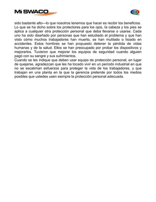 sido bastante alto—lo que nosotros tenemos que hacer es recibir los beneficios. 
Lo que se ha dicho sobre los protectores para los ojos, Ia cabeza y los pies se 
aplica a cualquier otra protección personal que deba llevarse o usarse. Cada 
uno ha sido diseñado por personas que han estudiado el problema y que han 
visto cómo muchos trabajadores han muerto, se han mutilado o lisiado en 
accidentes. Estos hombres se han propuesto detener la pérdida de vidas 
humanas y de la salud. Ellos se han preocupado por probar los dispositivos y 
mejorarlos. Tuvieron que mejorar los equipos de seguridad cuando alguien 
pagó con su sangre y sus sufrimientos. 
Cuando se les indique que deben usar equipo de protección personal, en lugar 
de quejarse, agradezcan que les ha tocado vivir en un período industrial en que 
no se escatiman esfuerzos para proteger la vida de los trabajadores, y que 
trabajan en una planta en la que la gerencia pretende por todos los medios 
posibles que ustedes usen siempre la protección personal adecuada. 
 