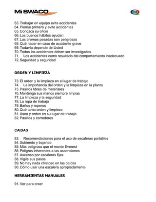 63. Trabajar en equipo evita accidentes 
64. Piense primero y evite accidentes 
65. Conozca su oficio 
66. Los buenos hábitos ayudan 
67. Las bromas pesadas son peligrosas 
68. Qué hacer en caso de accidente grave 
69. Todavía depende de Usted 
70. Todos los accidentes deben ser investigados 
71. Los accidentes como resultado del comportamiento inadecuado 
72. Seguridad y seguridad 
ORDEN Y LIMPIEZA 
73. El orden y la limpieza en el lugar de trabajo 
74. La importancia del orden y la limpieza en la planta 
75. Pasillos libres de materiales 
76. Mantenga sus manos siempre limpias 
77. La limpieza y la seguridad 
78. La ropa de trabajo 
79. Baños y roperos 
80. Qué tanto orden y limpieza 
81. Aseo y orden en su lugar de trabajo 
82. Pasillos y corredores 
CAIDAS 
83. Recomendaciones para el uso de escaleras portátiles 
84. Subiendo y bajando 
85. Más peligroso que el monte Everest 
86. Peligros inherentes a las ascensiones 
87. Ascenso por escaleras fijas 
88. Vigile sus pasos 
89. No hay nada chistoso en las caídas 
90. Cómo usar una escalera apropiadamente 
HERRAMIENTAS MANUALES 
91. Ver para creer 
 