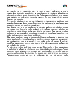 les muestro es tan importante como la cubierta exterior del casco, o sea la 
coraza. Los beneficios son obvios, ya que el casco se mantiene a la distancia 
adecuada gracias al ajuste de esta banda. Todos sabemos lo importante que es 
este espacio entre el casco y nuestra cabeza. De esta forma, el aire puede 
flotar en ese espacio. 
El propósito principal de las correas de la copa es crear espacio suficiente pare 
absorber la energía de un golpe. Pero para ello es imperativo que las correas 
se mantengan en sus condiciones óptimas. 
Más de una vez he tenido que llamar la atención a alguno de ustedes, porque 
he notado que tienen la mala costumbre de colocar guantes, cajetillas de 
cigarrillos, u otros objetos en la parte interior del casco. Esto es una práctica 
peligrosa ya que se anula el espacio de absorción de energía de los golpes y no 
podrá protegernos en caso de un accidente. 
Otra cosa, no pinten nunca el exterior ni el interior del casco, ni siquiera pare 
poner sus iniciales, todas las pinturas contienen ciertos solventes que pueden 
ser destructivos pare el material de que está hecho el casco. Si quieren 
identificar sus cascos, pueden usar alguna cinta adhesiva pegada a alguno de 
los costados del casco. 
Para terminar, quiero pedirles a todos que periódicamente, revisen sus cascos, 
la parte interior y la parte exterior, no sean descuidados con este equipo. Todos 
tenemos varios órganos que pueden ser remplazados en nuestro cuerpo, 
tenemos varios dedos, dos piernas, dos brazos, pero sólo tenemos una cabeza. 
Asegurémonos, pues, de que la cuidamos, sin ella no somos nada. 
 