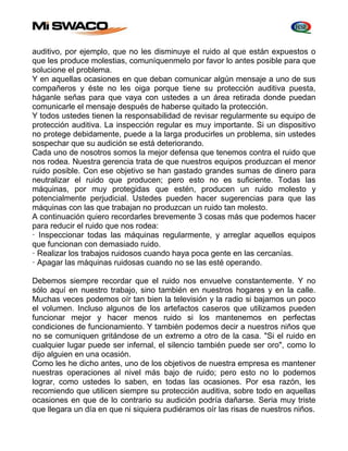 auditivo, por ejemplo, que no les disminuye el ruido al que están expuestos o 
que les produce molestias, comuníquenmelo por favor lo antes posible para que 
solucione el problema. 
Y en aquellas ocasiones en que deban comunicar algún mensaje a uno de sus 
compañeros y éste no les oiga porque tiene su protección auditiva puesta, 
háganle señas para que vaya con ustedes a un área retirada donde puedan 
comunicarle el mensaje después de haberse quitado la protección. 
Y todos ustedes tienen la responsabilidad de revisar regularmente su equipo de 
protección auditiva. La inspección regular es muy importante. Si un dispositivo 
no protege debidamente, puede a la larga producirles un problema, sin ustedes 
sospechar que su audición se está deteriorando. 
Cada uno de nosotros somos la mejor defensa que tenemos contra el ruido que 
nos rodea. Nuestra gerencia trata de que nuestros equipos produzcan el menor 
ruido posible. Con ese objetivo se han gastado grandes sumas de dinero para 
neutralizar el ruido que producen; pero esto no es suficiente. Todas las 
máquinas, por muy protegidas que estén, producen un ruido molesto y 
potencialmente perjudicial. Ustedes pueden hacer sugerencias para que las 
máquinas con las que trabajan no produzcan un ruido tan molesto. 
A continuación quiero recordarles brevemente 3 cosas más que podemos hacer 
para reducir el ruido que nos rodea: 
· Inspeccionar todas las máquinas regularmente, y arreglar aquellos equipos 
que funcionan con demasiado ruido. 
· Realizar los trabajos ruidosos cuando haya poca gente en las cercanías. 
· Apagar las máquinas ruidosas cuando no se las esté operando. 
Debemos siempre recordar que el ruido nos envuelve constantemente. Y no 
sólo aquí en nuestro trabajo, sino también en nuestros hogares y en la calle. 
Muchas veces podemos oír tan bien la televisión y la radio si bajamos un poco 
el volumen. Incluso algunos de los artefactos caseros que utilizamos pueden 
funcionar mejor y hacer menos ruido si los mantenemos en perfectas 
condiciones de funcionamiento. Y también podemos decir a nuestros niños que 
no se comuniquen gritándose de un extremo a otro de la casa. "Si el ruido en 
cualquier lugar puede ser infernal, el silencio también puede ser oro", como lo 
dijo alguien en una ocasión. 
Como les he dicho antes, uno de los objetivos de nuestra empresa es mantener 
nuestras operaciones al nivel más bajo de ruido; pero esto no lo podemos 
lograr, como ustedes lo saben, en todas las ocasiones. Por esa razón, les 
recomiendo que utilicen siempre su protección auditiva, sobre todo en aquellas 
ocasiones en que de lo contrario su audición podría dañarse. Seria muy triste 
que llegara un día en que ni siquiera pudiéramos oír las risas de nuestros niños. 
 