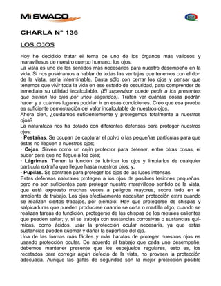 CHARLA N° 136 
LOS OJOS 
Hoy he decidido tratar el tema de uno de los órganos más valiosos y 
maravillosos de nuestro cuerpo humano: los ojos. 
La vista es uno de los sentidos más necesarios para nuestro desempeño en la 
vida. Si nos pusiéramos a hablar de todas las ventajas que tenemos con el don 
de la vista, sería interminable. Basta sólo con cerrar los ojos y pensar que 
tenemos que vivir toda la vida en ese estado de oscuridad, para comprender de 
inmediato su utilidad incalculable. (El supervisor puede pedir a los presentes 
que cierren los ojos por unos segundos). Traten ver cuántas cosas podrán 
hacer y a cuántos lugares podrían ir en esas condiciones. Creo que esa prueba 
es suficiente demostración del valor incalculable de nuestros ojos. 
Ahora bien, ¿cuidamos suficientemente y protegemos totalmente a nuestros 
ojos? 
La naturaleza nos ha dotado con diferentes defensas para proteger nuestros 
ojos: 
· Pestañas. Se ocupan de capturar el polvo o las pequeñas partículas para que 
éstas no lleguen a nuestros ojos; 
· Cejas. Sirven como un cojín protector para detener, entre otras cosas, el 
sudor para que no llegue a los ojos; 
· Lágrimas. Tienen la función de lubricar los ojos y limpiarlos de cualquier 
partícula extraña que llegue hasta nuestros ojos; y, 
· Pupilas. Se contraen para proteger los ojos de las luces intensas. 
Estas defensas naturales protegen a los ojos de posibles lesiones pequeñas, 
pero no son suficientes para proteger nuestro maravilloso sentido de la vista, 
que está expuesto muchas veces a peligros mayores, sobre todo en el 
ambiente de trabajo. Los ojos efectivamente necesitan protección extra cuando 
se realizan ciertos trabajos, por ejemplo: Hay que protegerse de chispas y 
salpicaduras que pueden producirse cuando se corta o martilla algo; cuando se 
realizan tareas de fundición, protegerse de las chispas de los metales calientes 
que pueden saltar; y, si se trabaja con sustancias corrosivas o sustancias quí-micas, 
como ácidos, usar la protección ocular necesaria, ya que estas 
sustancias pueden quemar y dañar la superficie del ojo. 
Una de las formas más fáciles y más baratas de proteger nuestros ojos es 
usando protección ocular. De acuerdo al trabajo que cada uno desempeñe, 
debemos mantener presente que los espejuelos regulares, esto es, los 
recetados para corregir algún defecto de la vista, no proveen la protección 
adecuada. Aunque las gafas de seguridad son la mejor protección posible 
 