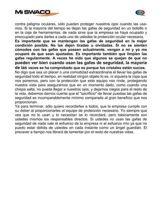 contra peligros oculares, sólo pueden proteger nuestros ojos cuando las usa-mos. 
Si la mayoría del tiempo se dejan las gafas de seguridad en un bolsillo o 
en la caja de herramientas, de nada sirve que la empresa se haya ocupado y 
preocupado para darles a cada uno de ustedes la protección ocular necesaria. 
Es importante que se mantengan las gafas de seguridad en la mejor 
condición posible. No las dejen tiradas u olvidadas. Si no se sienten 
cómodos con las gafas que poseen actualmente, vengan a mí y yo me 
ocuparé de que sean ajustadas. Es importante también que limpien las 
gafas regularmente. A veces he oído que algunos se quejan de que no 
pueden ver bien cuando usan las gafas de seguridad, la mayoría 
de las veces se ha comprobado que es porque los cristales están sucios. 
No digo que sea un placer o una comodidad extraordinaria el llevar las gafas de 
seguridad todo el tiempo, en realidad ningún objeto lo es, ni siquiera la ropa que 
nos ponemos, pero con la protección que este equipo nos rinde, protegiendo 
nuestra vista para asegurarnos que en un momento dado, como cuando una 
chispa salta, no pueda llegar a nuestros ojos, y dejarnos ciegos para el resto de 
la vida, debemos darnos cuenta que el "sacrificio" de llevar puestas las gafas de 
seguridad es incomparablemente mínimo comparado al gran beneficio que nos 
proporcionan. 
Ya para terminar, sólo quiero recordarles a todos, que la empresa cumple con 
su deber al proporcionarles el equipo de protección necesario. Yo siempre que 
vea que no lo usan y lo necesitan se lo recordaré, pero básicamente son 
ustedes mismos los responsables directos. Si ustedes no usan las gafas de 
seguridad de nada vale el esfuerzo de la empresa ni el esfuerzo mío ya que no 
puedo estar detrás de ustedes en cada instante como un ángel guardián. El 
precaver a tiempo nos librará de lamentar por el resto de nuestras vidas. 
 